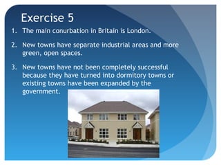 Exercise 5 
1. The main conurbation in Britain is London. 
2. New towns have separate industrial areas and more 
green, open spaces. 
3. New towns have not been completely successful 
because they have turned into dormitory towns or 
existing towns have been expanded by the 
government. 
 