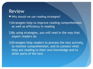 Review 
Why should we use reading strategies? 
1)Strategies help to improve reading comprehension 
as well as efficiency in reading 
2)By using strategies, you will read in the way that 
expert readers do 
3)Strategies help readers to process the text actively, 
to monitor comprehension, and to connect what 
they are reading to their own knowledge and to 
other parts of the text 
 