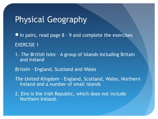 Physical Geography 
In pairs, read page 8 – 9 and complete the exercises 
EXERCISE 1 
1. The British Isles – A group of islands including Britain 
and Ireland 
Britain – England, Scotland and Wales 
The United Kingdom – England, Scotland, Wales, Northern 
Ireland and a number of small islands 
2. Eire is the Irish Republic, which does not include 
Northern Ireland. 
 