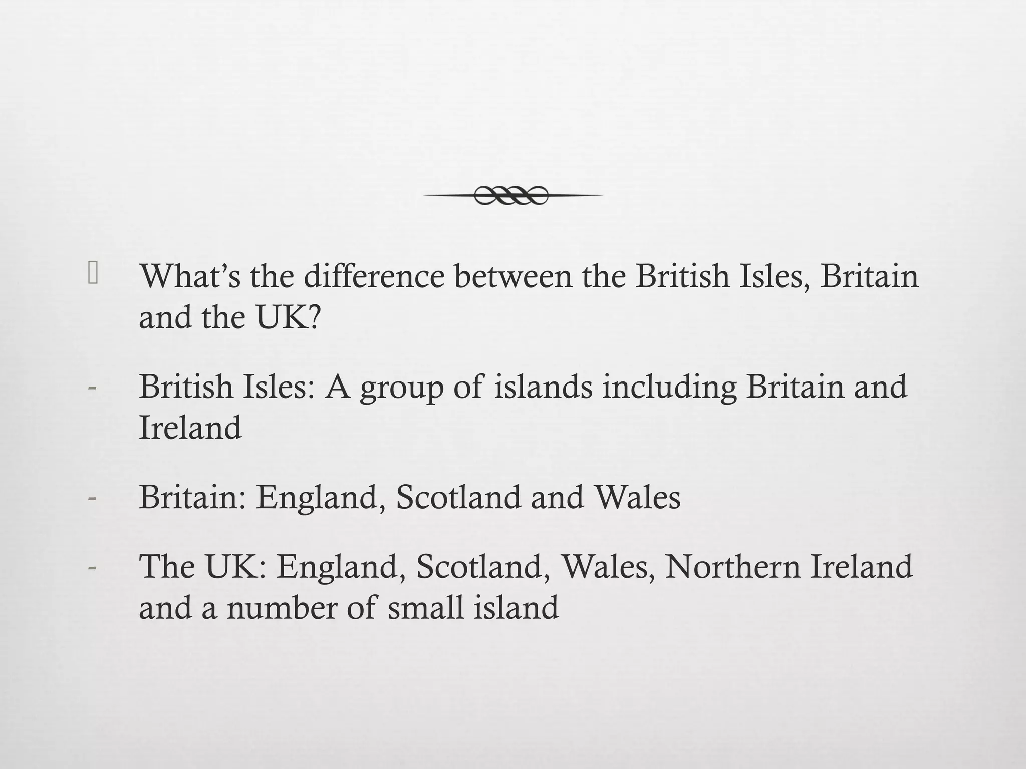  What’s the difference between the British Isles, Britain 
and the UK? 
- British Isles: A group of islands including Britain and 
Ireland 
- Britain: England, Scotland and Wales 
- The UK: England, Scotland, Wales, Northern Ireland 
and a number of small island 
 