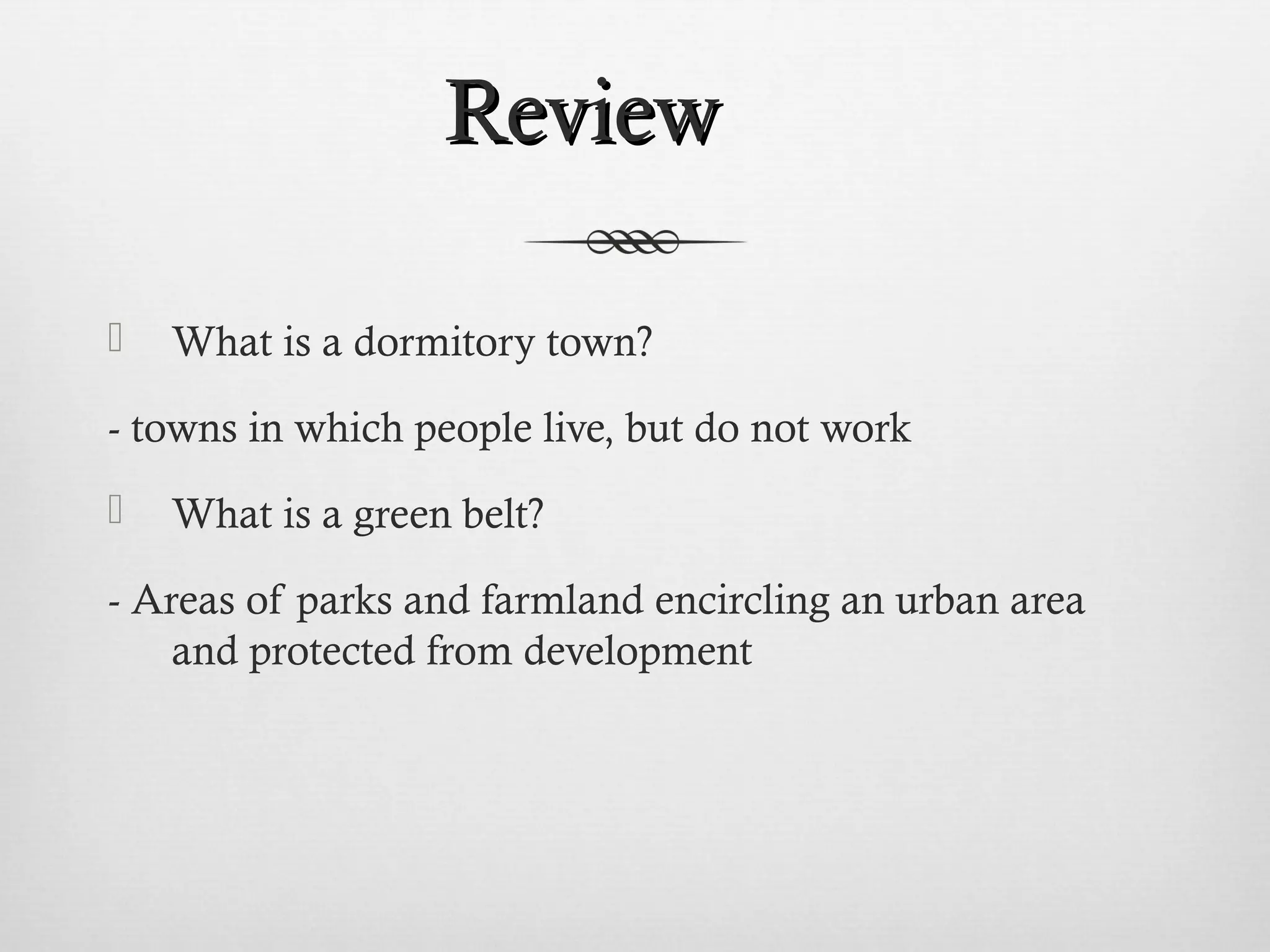 RReevviieeww 
 What is a dormitory town? 
- towns in which people live, but do not work 
 What is a green belt? 
- Areas of parks and farmland encircling an urban area 
and protected from development 
 