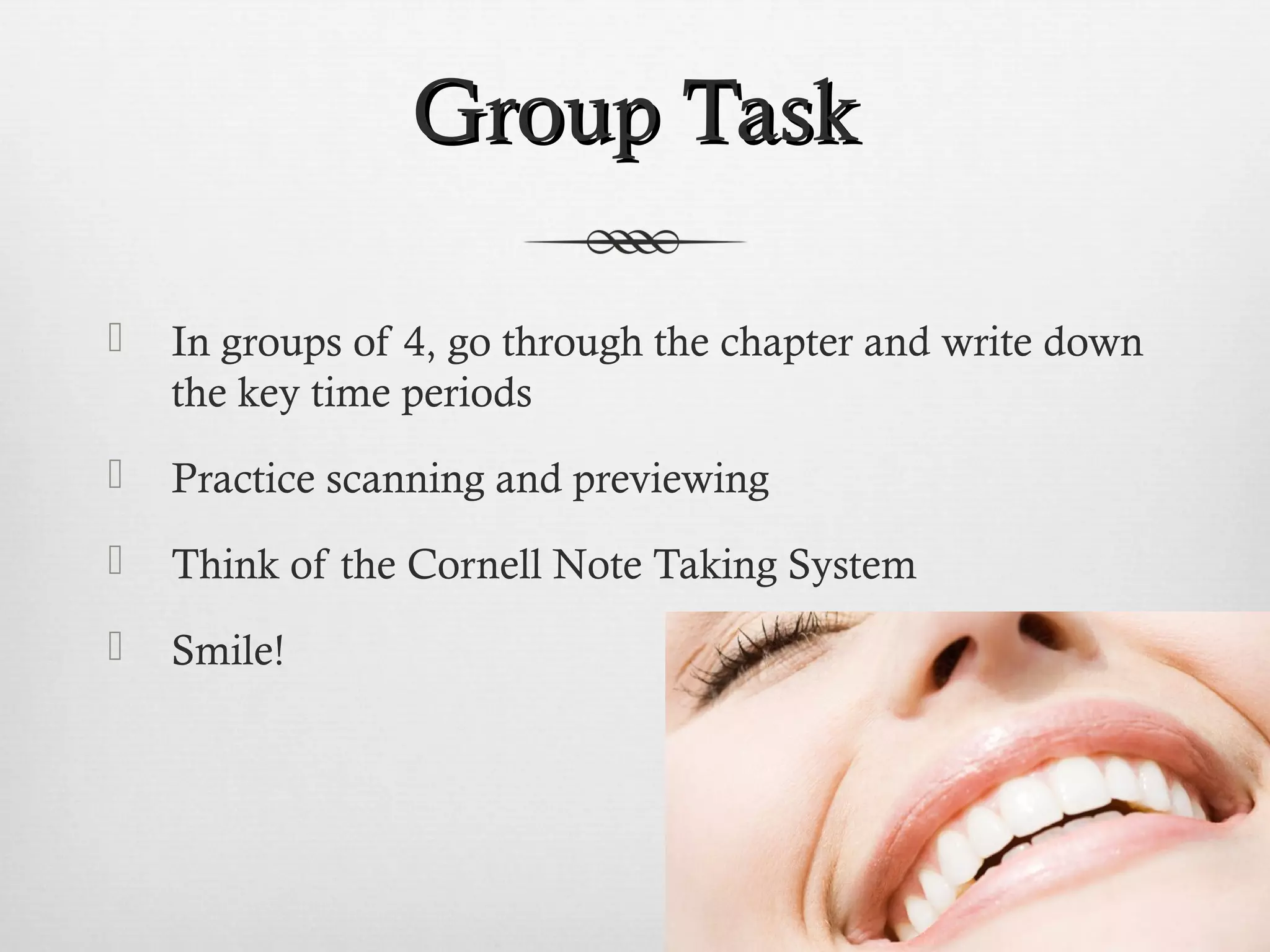 GGrroouupp TTaasskk 
 In groups of 4, go through the chapter and write down 
the key time periods 
 Practice scanning and previewing 
 Think of the Cornell Note Taking System 
 Smile! 
 