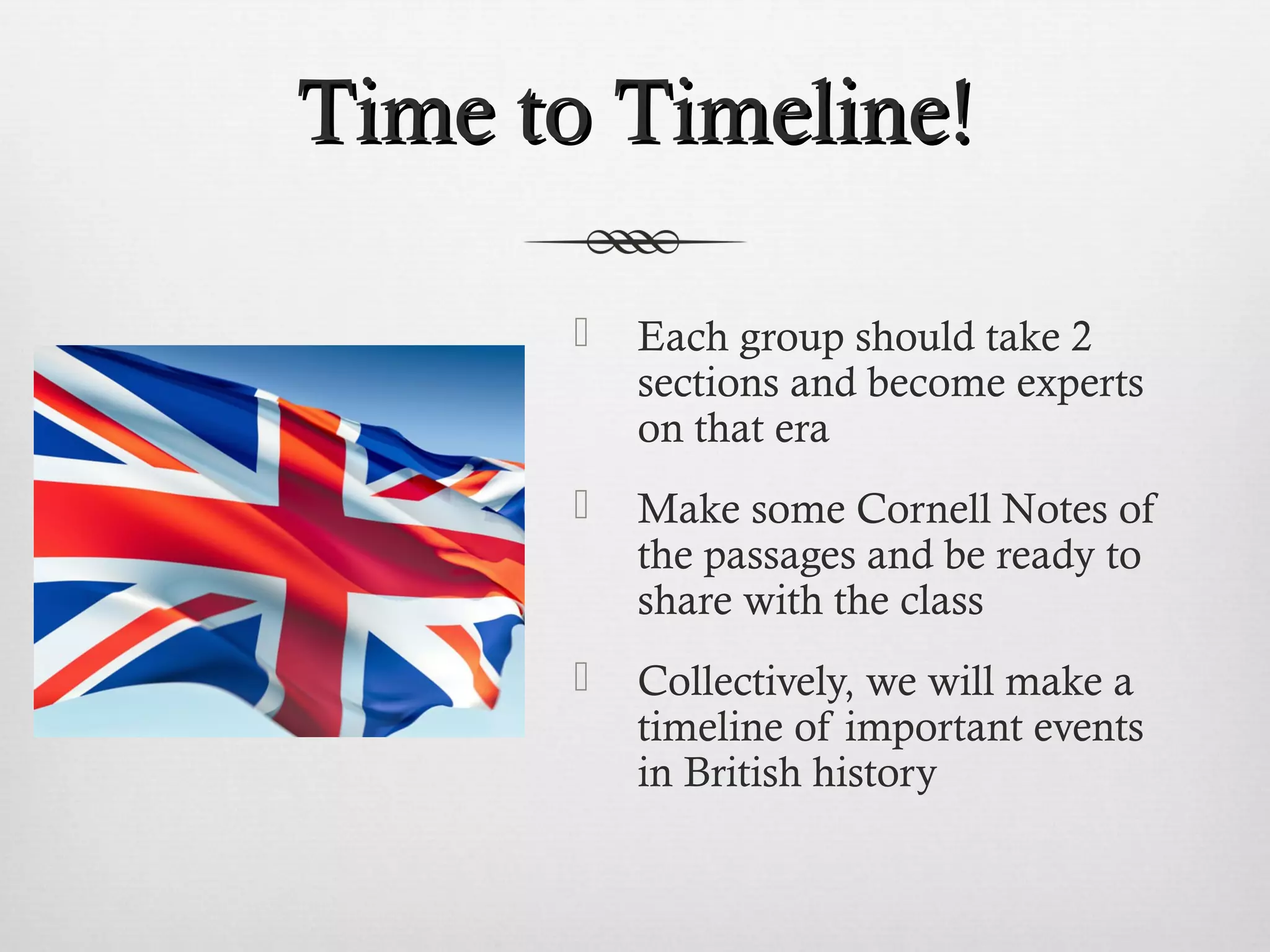 TTiimmee ttoo TTiimmeelliinnee!! 
 Each group should take 2 
sections and become experts 
on that era 
 Make some Cornell Notes of 
the passages and be ready to 
share with the class 
 Collectively, we will make a 
timeline of important events 
in British history 
 