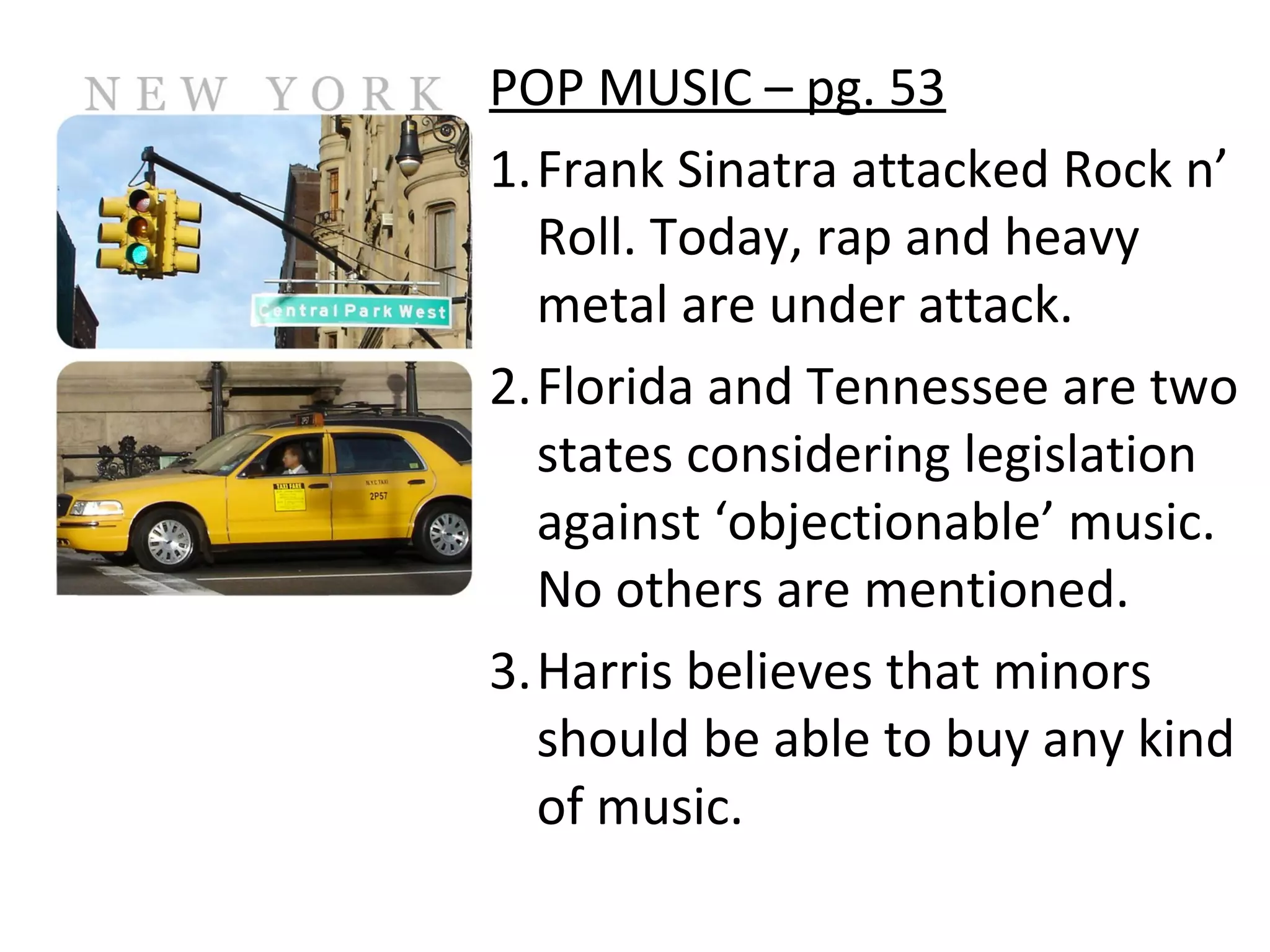 POP MUSIC – pg. 53
1.Frank Sinatra attacked Rock n’
Roll. Today, rap and heavy
metal are under attack.
2.Florida and Tennessee are two
states considering legislation
against ‘objectionable’ music.
No others are mentioned.
3.Harris believes that minors
should be able to buy any kind
of music.
 