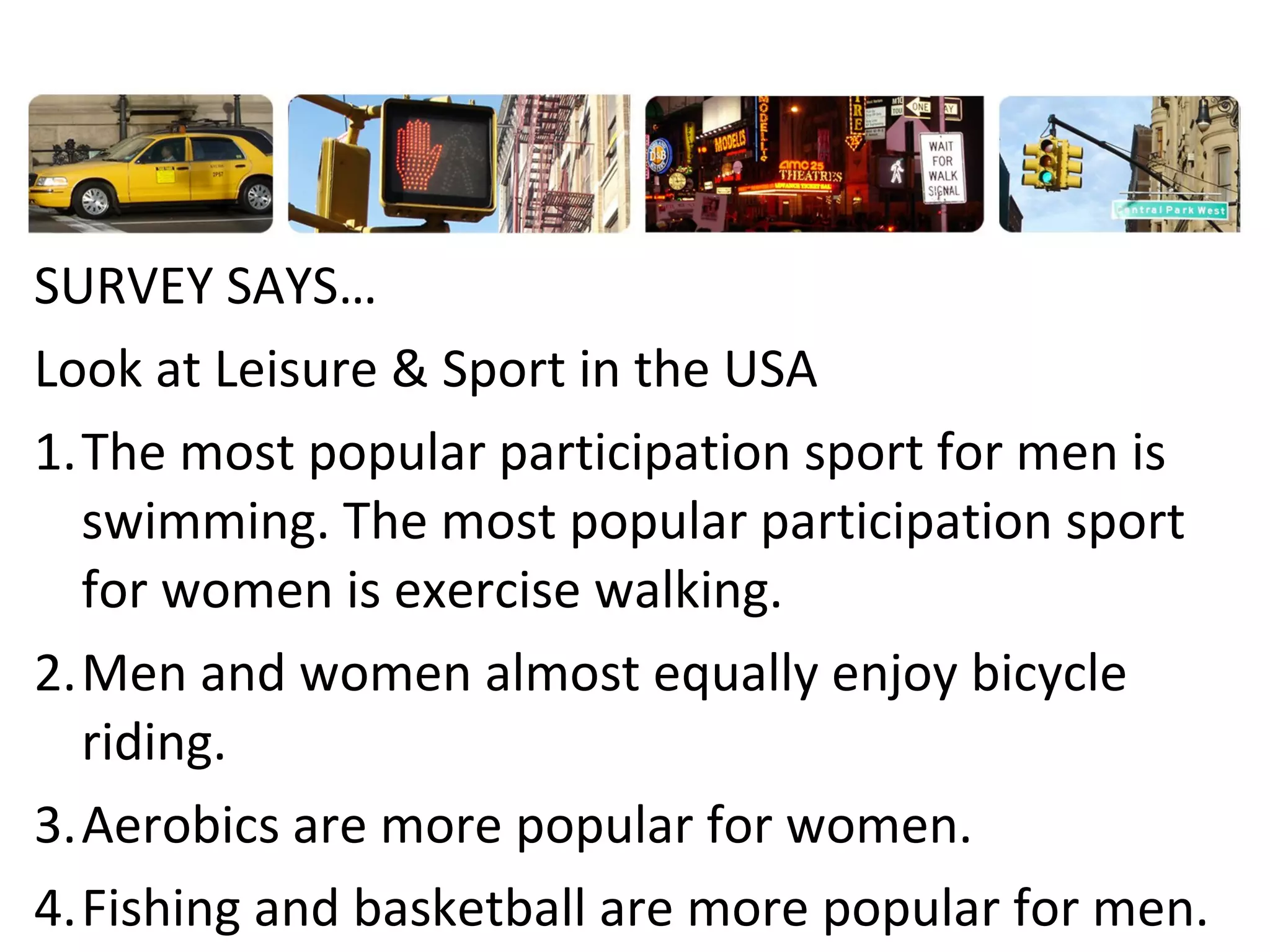 SURVEY SAYS…
Look at Leisure & Sport in the USA
1.The most popular participation sport for men is
swimming. The most popular participation sport
for women is exercise walking.
2.Men and women almost equally enjoy bicycle
riding.
3.Aerobics are more popular for women.
4.Fishing and basketball are more popular for men.

 