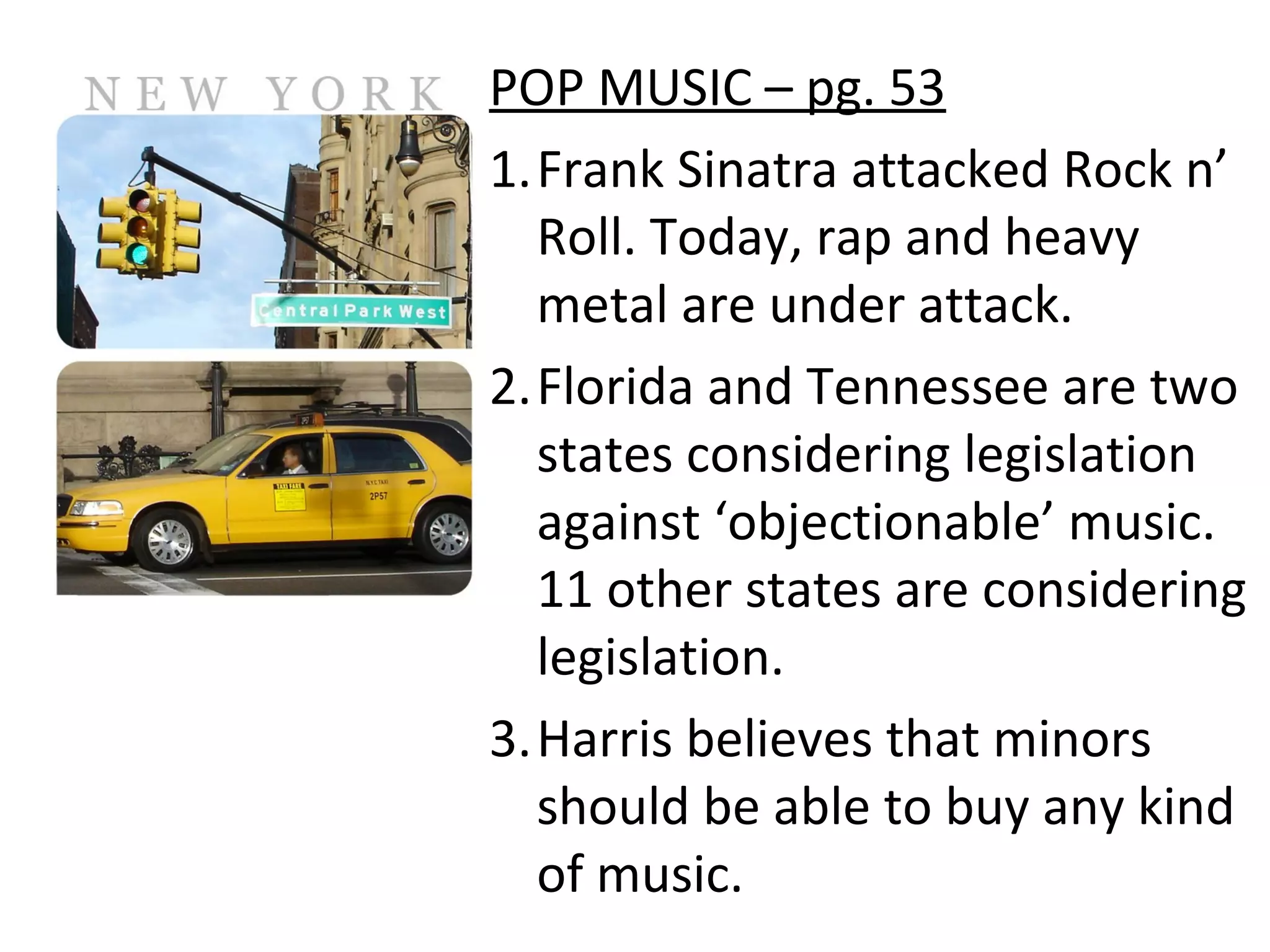 POP MUSIC – pg. 53
1.Frank Sinatra attacked Rock n’
Roll. Today, rap and heavy
metal are under attack.
2.Florida and Tennessee are two
states considering legislation
against ‘objectionable’ music.
11 other states are considering
legislation.
3.Harris believes that minors
should be able to buy any kind
of music.

 