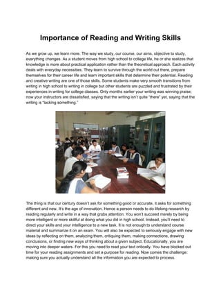 Importance of Reading and Writing Skills 
 
As we grow up, we learn more. The way we study, our course, our aims, objective to study, 
everything changes. As a student moves from high school to college life, he or she realizes that 
knowledge is more about practical application rather than the theoretical approach. Each activity 
deals with everyday necessities. They learn to survive through the world out there, prepare 
themselves for their career life and learn important skills that determine their potential. Reading 
and creative writing are one of those skills. Some students make very smooth transitions from 
writing in high school to writing in college but other students are puzzled and frustrated by their 
experiences in writing for college classes. Only months earlier your writing was winning praise; 
now your instructors are dissatisfied, saying that the writing isn’t quite “there” yet, saying that the 
writing is “lacking something.” 
 
 
 
The thing is that our century doesn’t ask for something good or accurate, it asks for something 
different and new. It’s the age of innovation. Hence a person needs to do lifelong research by 
reading regularly and write in a way that grabs attention. You won’t succeed merely by being 
more intelligent or more skillful at doing what you did in high school. Instead, you’ll need to 
direct your skills and your intelligence to a new task. It is not enough to understand course 
material and summarize it on an exam. You will also be expected to seriously engage with new 
ideas by reflecting on them, analyzing them, critiquing them, making connections, drawing 
conclusions, or finding new ways of thinking about a given subject. Educationally, you are 
moving into deeper waters. For this you need to read your text critically. You have blocked out 
time for your reading assignments and set a purpose for reading. Now comes the challenge: 
making sure you actually understand all the information you are expected to process. 
 