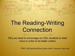 The Reading-Writing
      Connection
Why we need to encourage our ESL students to read
        more in order to be better writers

          TESO 1128 Teaching Writing (online mode) / Instructor: Sara Yuen
 
