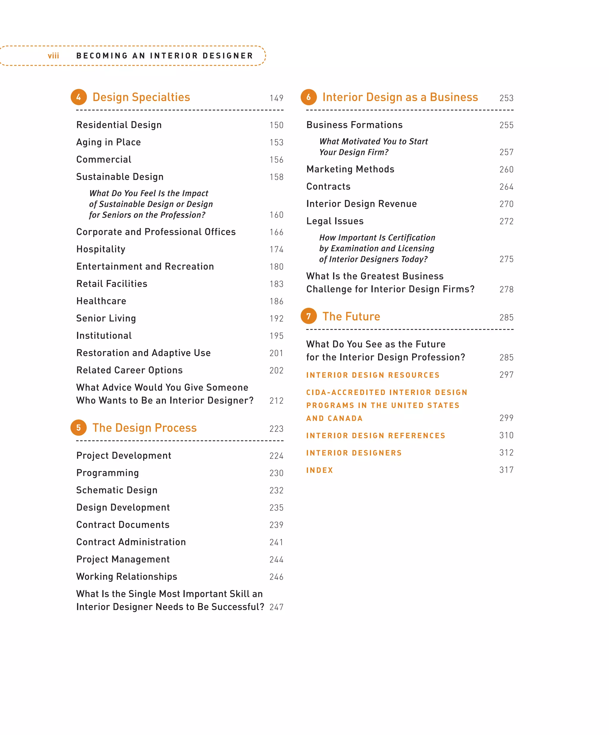 B E C O M I N G A N I N T E R I O R D E S I G N E R
viii
4 Design Specialties 149
Residential Design 150
Aging in Place 153
Commercial 156
Sustainable Design 158
What Do You Feel Is the Impact
of Sustainable Design or Design
for Seniors on the Profession? 160
Corporate and Professional Offices 166
Hospitality 174
Entertainment and Recreation 180
Retail Facilities 183
Healthcare 186
Senior Living 192
Institutional 195
Restoration and Adaptive Use 201
Related Career Options 202
What Advice Would You Give Someone
Who Wants to Be an Interior Designer? 212
5 The Design Process 223
Project Development 224
Programming 230
Schematic Design 232
Design Development 235
Contract Documents 239
Contract Administration 241
Project Management 244
Working Relationships 246
What Is the Single Most Important Skill an
Interior Designer Needs to Be Successful? 247
6 Interior Design as a Business 253
Business Formations 255
What Motivated You to Start
Your Design Firm? 257
Marketing Methods 260
Contracts 264
Interior Design Revenue 270
Legal Issues 272
How Important Is Certification
by Examination and Licensing
of Interior Designers Today? 275
What Is the Greatest Business
Challenge for Interior Design Firms? 278
7 The Future 285
What Do You See as the Future
for the Interior Design Profession? 285
INTERIOR DESIGN RESOURCES 297
CIDA-ACCREDITED INTERIOR DESIGN
PROGRAMS IN THE UNITED STATES
AND CANADA 299
INTERIOR DESIGN REFERENCES 310
INTERIOR DESIGNERS 312
INDEX 317
02_114230-ftoc.indd viii
02_114230-ftoc.indd viii 11/14/08 11:20:35 AM
11/14/08 11:20:35 AM
 