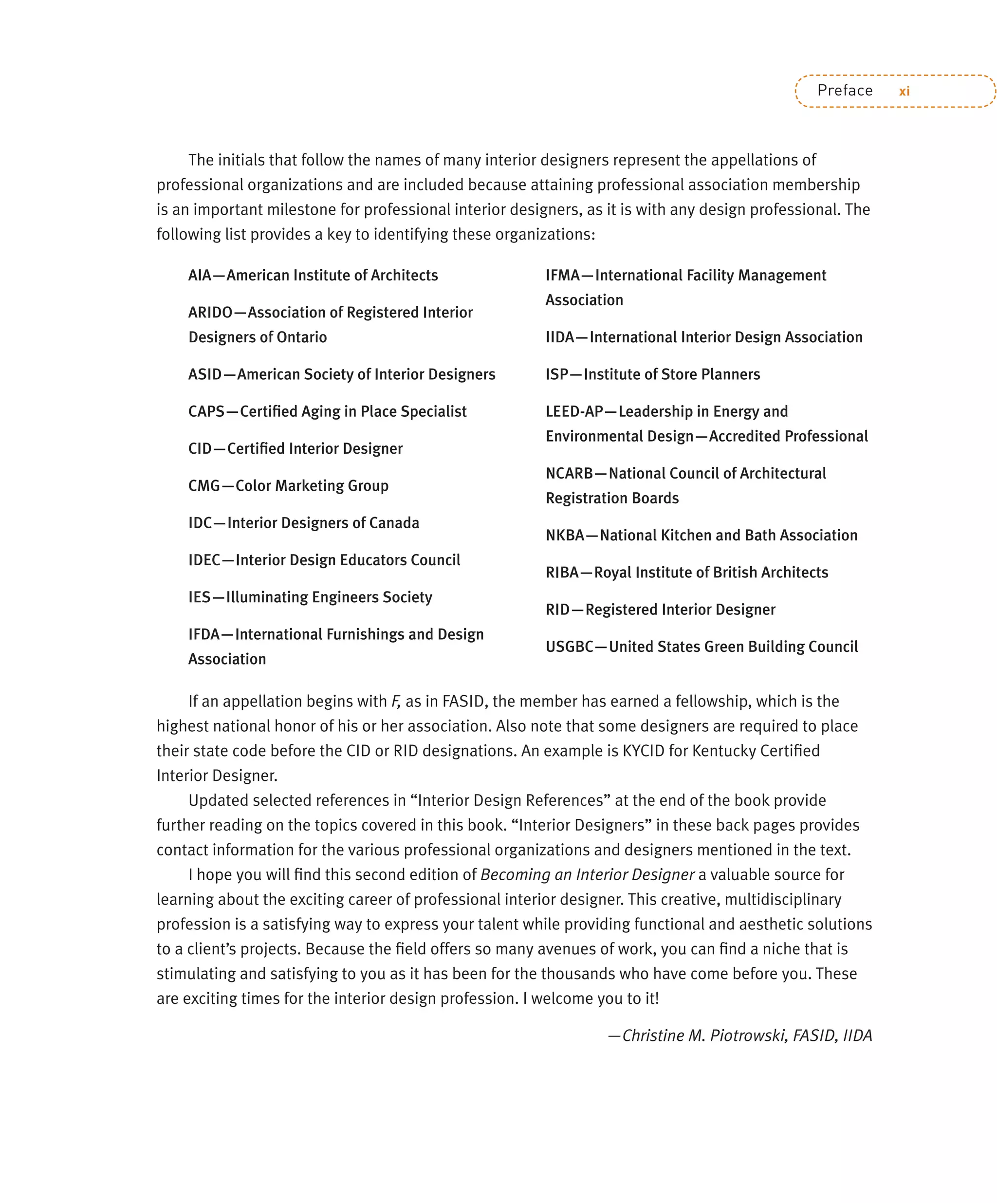 Preface xi
The initials that follow the names of many interior designers represent the appellations of
professional organizations and are included because attaining professional association membership
is an important milestone for professional interior designers, as it is with any design professional. The
following list provides a key to identifying these organizations:
AIA—American Institute of Architects
ARIDO—Association of Registered Interior
Designers of Ontario
ASID—American Society of Interior Designers
CAPS—Certiﬁed Aging in Place Specialist
CID—Certiﬁed Interior Designer
CMG—Color Marketing Group
IDC—Interior Designers of Canada
IDEC—Interior Design Educators Council
IES—Illuminating Engineers Society
IFDA—International Furnishings and Design
Association
IFMA—International Facility Management
Association
IIDA—International Interior Design Association
ISP—Institute of Store Planners
LEED-AP—Leadership in Energy and
Environmental Design—Accredited Professional
NCARB—National Council of Architectural
Registration Boards
NKBA—National Kitchen and Bath Association
RIBA—Royal Institute of British Architects
RID—Registered Interior Designer
USGBC—United States Green Building Council
If an appellation begins with F, as in FASID, the member has earned a fellowship, which is the
highest national honor of his or her association. Also note that some designers are required to place
their state code before the CID or RID designations. An example is KYCID for Kentucky Certiﬁed
Interior Designer.
Updated selected references in “Interior Design References” at the end of the book provide
further reading on the topics covered in this book. “Interior Designers” in these back pages provides
contact information for the various professional organizations and designers mentioned in the text.
I hope you will ﬁnd this second edition of Becoming an Interior Designer a valuable source for
learning about the exciting career of professional interior designer. This creative, multidisciplinary
profession is a satisfying way to express your talent while providing functional and aesthetic solutions
to a client’s projects. Because the ﬁeld offers so many avenues of work, you can ﬁnd a niche that is
stimulating and satisfying to you as it has been for the thousands who have come before you. These
are exciting times for the interior design profession. I welcome you to it!
—Christine M. Piotrowski, FASID, IIDA
 