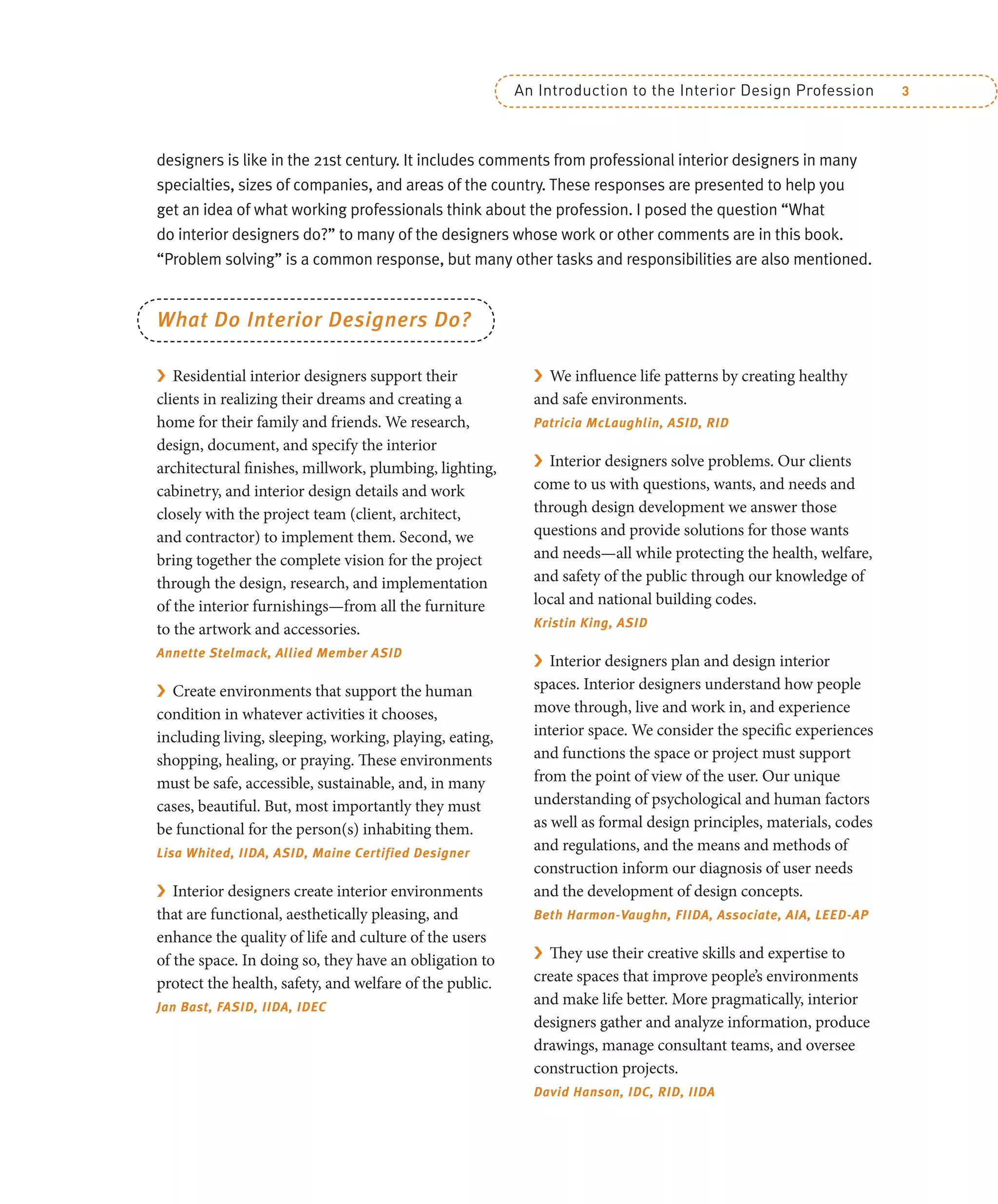An Introduction to the Interior Design Profession 3
designers is like in the 21st century. It includes comments from professional interior designers in many
specialties, sizes of companies, and areas of the country. These responses are presented to help you
get an idea of what working professionals think about the profession. I posed the question “What
do interior designers do?” to many of the designers whose work or other comments are in this book.
“Problem solving” is a common response, but many other tasks and responsibilities are also mentioned.
What Do Interior Designers Do?
› Residential interior designers support their
clients in realizing their dreams and creating a
home for their family and friends. We research,
design, document, and specify the interior
architectural finishes, millwork, plumbing, lighting,
cabinetry, and interior design details and work
closely with the project team (client, architect,
and contractor) to implement them. Second, we
bring together the complete vision for the project
through the design, research, and implementation
of the interior furnishings—from all the furniture
to the artwork and accessories.
Annette Stelmack, Allied Member ASID
› Create environments that support the human
condition in whatever activities it chooses,
including living, sleeping, working, playing, eating,
shopping, healing, or praying. These environments
must be safe, accessible, sustainable, and, in many
cases, beautiful. But, most importantly they must
be functional for the person(s) inhabiting them.
Lisa Whited, IIDA, ASID, Maine Certified Designer
› Interior designers create interior environments
that are functional, aesthetically pleasing, and
enhance the quality of life and culture of the users
of the space. In doing so, they have an obligation to
protect the health, safety, and welfare of the public.
Jan Bast, FASID, IIDA, IDEC
› We influence life patterns by creating healthy
and safe environments.
Patricia McLaughlin, ASID, RID
› Interior designers solve problems. Our clients
come to us with questions, wants, and needs and
through design development we answer those
questions and provide solutions for those wants
and needs—all while protecting the health, welfare,
and safety of the public through our knowledge of
local and national building codes.
Kristin King, ASID
› Interior designers plan and design interior
spaces. Interior designers understand how people
move through, live and work in, and experience
interior space. We consider the specific experiences
and functions the space or project must support
from the point of view of the user. Our unique
understanding of psychological and human factors
as well as formal design principles, materials, codes
and regulations, and the means and methods of
construction inform our diagnosis of user needs
and the development of design concepts.
Beth Harmon-Vaughn, FIIDA, Associate, AIA, LEED-AP
› They use their creative skills and expertise to
create spaces that improve people’s environments
and make life better. More pragmatically, interior
designers gather and analyze information, produce
drawings, manage consultant teams, and oversee
construction projects.
David Hanson, IDC, RID, IIDA
 