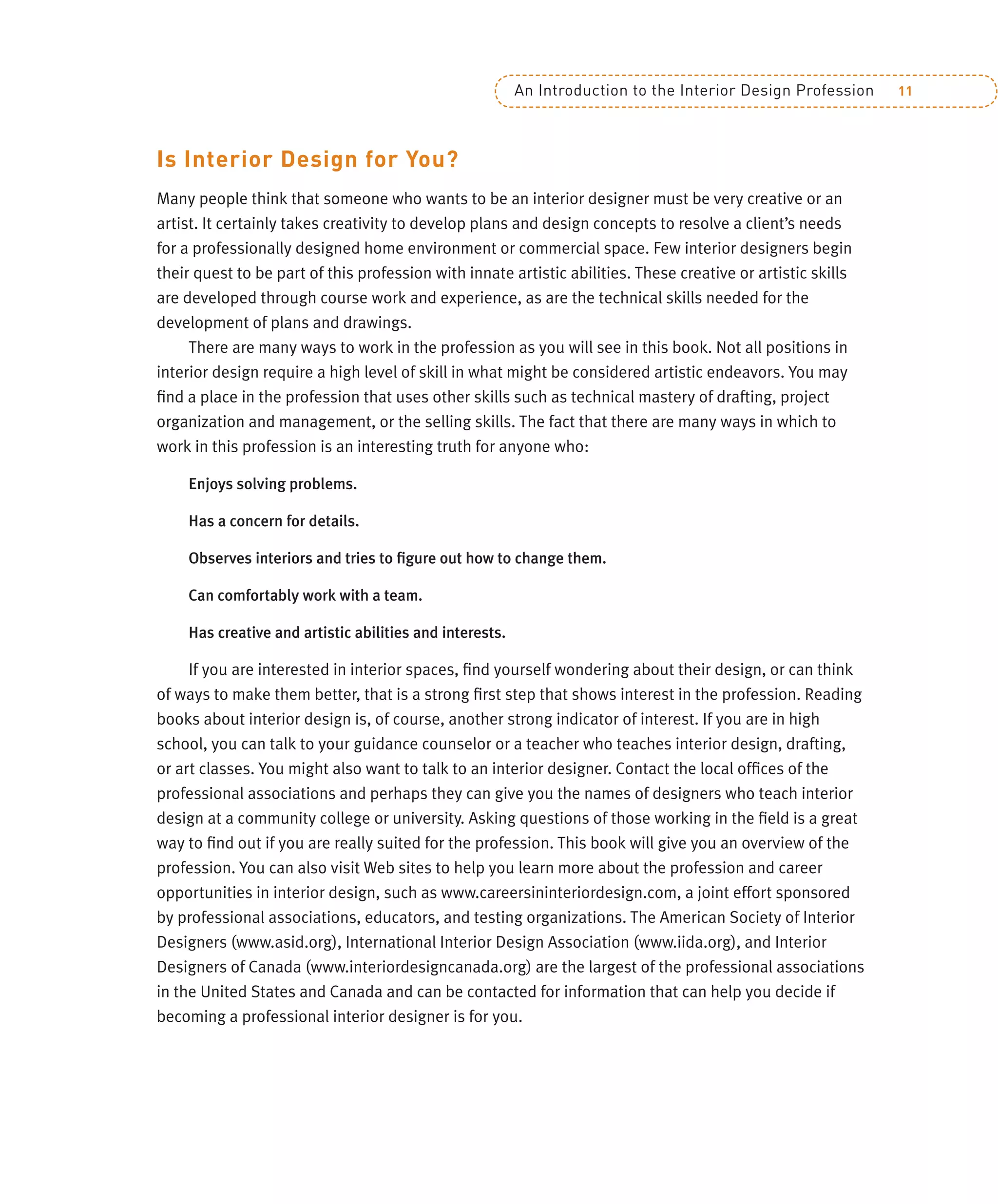 An Introduction to the Interior Design Profession 11
Is Interior Design for You?
Many people think that someone who wants to be an interior designer must be very creative or an
artist. It certainly takes creativity to develop plans and design concepts to resolve a client’s needs
for a professionally designed home environment or commercial space. Few interior designers begin
their quest to be part of this profession with innate artistic abilities. These creative or artistic skills
are developed through course work and experience, as are the technical skills needed for the
development of plans and drawings.
There are many ways to work in the profession as you will see in this book. Not all positions in
interior design require a high level of skill in what might be considered artistic endeavors. You may
ﬁnd a place in the profession that uses other skills such as technical mastery of drafting, project
organization and management, or the selling skills. The fact that there are many ways in which to
work in this profession is an interesting truth for anyone who:
Enjoys solving problems.
Has a concern for details.
Observes interiors and tries to ﬁgure out how to change them.
Can comfortably work with a team.
Has creative and artistic abilities and interests.
If you are interested in interior spaces, ﬁnd yourself wondering about their design, or can think
of ways to make them better, that is a strong ﬁrst step that shows interest in the profession. Reading
books about interior design is, of course, another strong indicator of interest. If you are in high
school, you can talk to your guidance counselor or a teacher who teaches interior design, drafting,
or art classes. You might also want to talk to an interior designer. Contact the local ofﬁces of the
professional associations and perhaps they can give you the names of designers who teach interior
design at a community college or university. Asking questions of those working in the ﬁeld is a great
way to ﬁnd out if you are really suited for the profession. This book will give you an overview of the
profession. You can also visit Web sites to help you learn more about the profession and career
opportunities in interior design, such as www.careersininteriordesign.com, a joint effort sponsored
by professional associations, educators, and testing organizations. The American Society of Interior
Designers (www.asid.org), International Interior Design Association (www.iida.org), and Interior
Designers of Canada (www.interiordesigncanada.org) are the largest of the professional associations
in the United States and Canada and can be contacted for information that can help you decide if
becoming a professional interior designer is for you.
 