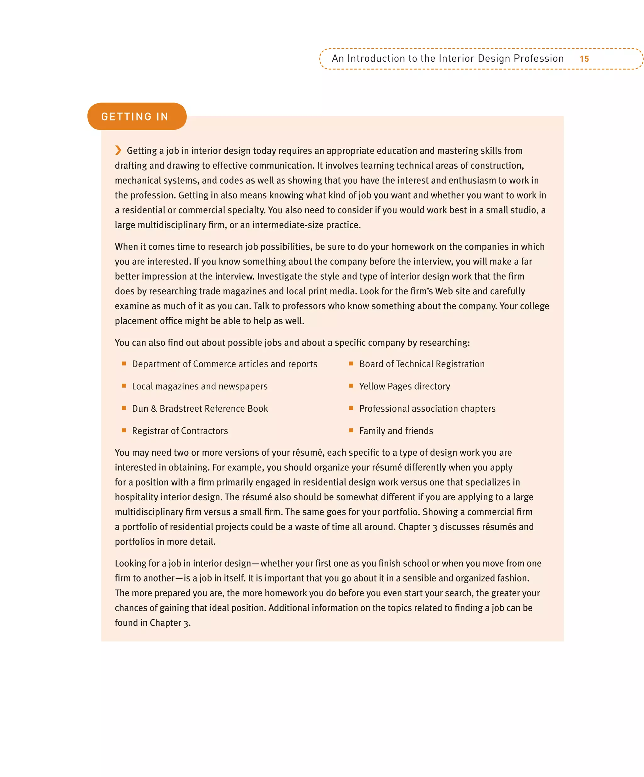 An Introduction to the Interior Design Profession 15
› Getting a job in interior design today requires an appropriate education and mastering skills from
drafting and drawing to effective communication. It involves learning technical areas of construction,
mechanical systems, and codes as well as showing that you have the interest and enthusiasm to work in
the profession. Getting in also means knowing what kind of job you want and whether you want to work in
a residential or commercial specialty. You also need to consider if you would work best in a small studio, a
large multidisciplinary ﬁrm, or an intermediate-size practice.
When it comes time to research job possibilities, be sure to do your homework on the companies in which
you are interested. If you know something about the company before the interview, you will make a far
better impression at the interview. Investigate the style and type of interior design work that the ﬁrm
does by researching trade magazines and local print media. Look for the ﬁrm’s Web site and carefully
examine as much of it as you can. Talk to professors who know something about the company. Your college
placement ofﬁce might be able to help as well.
You can also ﬁnd out about possible jobs and about a speciﬁc company by researching:
Q Department of Commerce articles and reports
Q Local magazines and newspapers
Q Dun & Bradstreet Reference Book
Q Registrar of Contractors
Q Board of Technical Registration
Q Yellow Pages directory
Q Professional association chapters
Q Family and friends
You may need two or more versions of your résumé, each speciﬁc to a type of design work you are
interested in obtaining. For example, you should organize your résumé differently when you apply
for a position with a ﬁrm primarily engaged in residential design work versus one that specializes in
hospitality interior design. The résumé also should be somewhat different if you are applying to a large
multidisciplinary ﬁrm versus a small ﬁrm. The same goes for your portfolio. Showing a commercial ﬁrm
a portfolio of residential projects could be a waste of time all around. Chapter 3 discusses résumés and
portfolios in more detail.
Looking for a job in interior design—whether your ﬁrst one as you ﬁnish school or when you move from one
ﬁrm to another—is a job in itself. It is important that you go about it in a sensible and organized fashion.
The more prepared you are, the more homework you do before you even start your search, the greater your
chances of gaining that ideal position. Additional information on the topics related to ﬁnding a job can be
found in Chapter 3.
GETTING IN
 