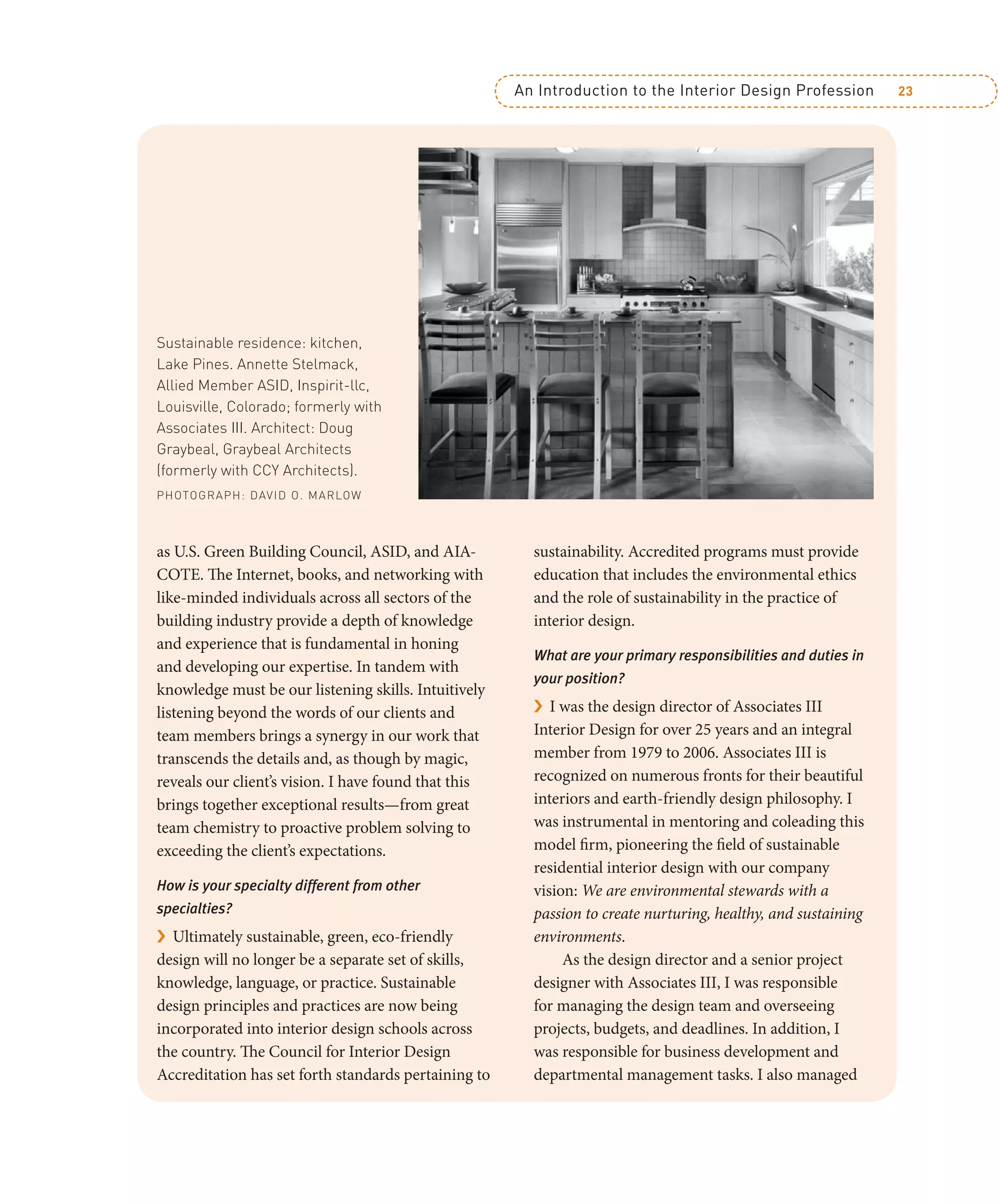 An Introduction to the Interior Design Profession 23
as U.S. Green Building Council, ASID, and AIA-
COTE. The Internet, books, and networking with
like-minded individuals across all sectors of the
building industry provide a depth of knowledge
and experience that is fundamental in honing
and developing our expertise. In tandem with
knowledge must be our listening skills. Intuitively
listening beyond the words of our clients and
team members brings a synergy in our work that
transcends the details and, as though by magic,
reveals our client’s vision. I have found that this
brings together exceptional results—from great
team chemistry to proactive problem solving to
exceeding the client’s expectations.
How is your specialty different from other
specialties?
› Ultimately sustainable, green, eco-friendly
design will no longer be a separate set of skills,
knowledge, language, or practice. Sustainable
design principles and practices are now being
incorporated into interior design schools across
the country. The Council for Interior Design
Accreditation has set forth standards pertaining to
sustainability. Accredited programs must provide
education that includes the environmental ethics
and the role of sustainability in the practice of
interior design.
What are your primary responsibilities and duties in
your position?
› I was the design director of Associates III
Interior Design for over 25 years and an integral
member from 1979 to 2006. Associates III is
recognized on numerous fronts for their beautiful
interiors and earth-friendly design philosophy. I
was instrumental in mentoring and coleading this
model firm, pioneering the field of sustainable
residential interior design with our company
vision: We are environmental stewards with a
passion to create nurturing, healthy, and sustaining
environments.
As the design director and a senior project
designer with Associates III, I was responsible
for managing the design team and overseeing
projects, budgets, and deadlines. In addition, I
was responsible for business development and
departmental management tasks. I also managed
Sustainable residence: kitchen,
Lake Pines. Annette Stelmack,
Allied Member ASID, Inspirit-llc,
Louisville, Colorado; formerly with
Associates III. Architect: Doug
Graybeal, Graybeal Architects
(formerly with CCY Architects).
PHOTOGRAPH: DAVID O. MARLOW
 