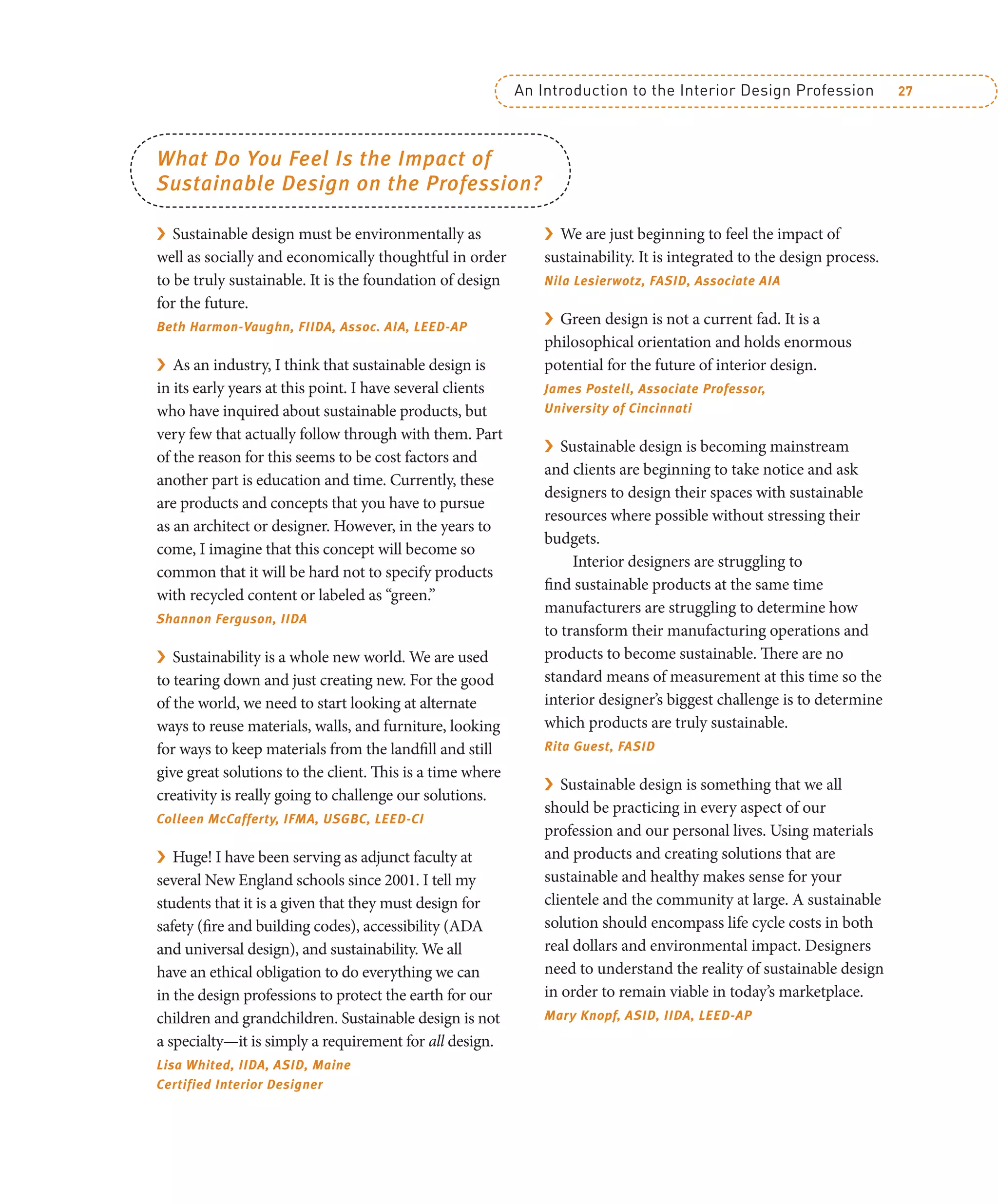 An Introduction to the Interior Design Profession 27
What Do You Feel Is the Impact of
Sustainable Design on the Profession?
› Sustainable design must be environmentally as
well as socially and economically thoughtful in order
to be truly sustainable. It is the foundation of design
for the future.
Beth Harmon-Vaughn, FIIDA, Assoc. AIA, LEED-AP
› As an industry, I think that sustainable design is
in its early years at this point. I have several clients
who have inquired about sustainable products, but
very few that actually follow through with them. Part
of the reason for this seems to be cost factors and
another part is education and time. Currently, these
are products and concepts that you have to pursue
as an architect or designer. However, in the years to
come, I imagine that this concept will become so
common that it will be hard not to specify products
with recycled content or labeled as “green.”
Shannon Ferguson, IIDA
› Sustainability is a whole new world. We are used
to tearing down and just creating new. For the good
of the world, we need to start looking at alternate
ways to reuse materials, walls, and furniture, looking
for ways to keep materials from the landfill and still
give great solutions to the client. This is a time where
creativity is really going to challenge our solutions.
Colleen McCafferty, IFMA, USGBC, LEED-CI
› Huge! I have been serving as adjunct faculty at
several New England schools since 2001. I tell my
students that it is a given that they must design for
safety (fire and building codes), accessibility (ADA
and universal design), and sustainability. We all
have an ethical obligation to do everything we can
in the design professions to protect the earth for our
children and grandchildren. Sustainable design is not
a specialty—it is simply a requirement for all design.
Lisa Whited, IIDA, ASID, Maine
Certified Interior Designer
› We are just beginning to feel the impact of
sustainability. It is integrated to the design process.
Nila Lesierwotz, FASID, Associate AIA
› Green design is not a current fad. It is a
philosophical orientation and holds enormous
potential for the future of interior design.
James Postell, Associate Professor,
University of Cincinnati
› Sustainable design is becoming mainstream
and clients are beginning to take notice and ask
designers to design their spaces with sustainable
resources where possible without stressing their
budgets.
Interior designers are struggling to
find sustainable products at the same time
manufacturers are struggling to determine how
to transform their manufacturing operations and
products to become sustainable. There are no
standard means of measurement at this time so the
interior designer’s biggest challenge is to determine
which products are truly sustainable.
Rita Guest, FASID
› Sustainable design is something that we all
should be practicing in every aspect of our
profession and our personal lives. Using materials
and products and creating solutions that are
sustainable and healthy makes sense for your
clientele and the community at large. A sustainable
solution should encompass life cycle costs in both
real dollars and environmental impact. Designers
need to understand the reality of sustainable design
in order to remain viable in today’s marketplace.
Mary Knopf, ASID, IIDA, LEED-AP
 