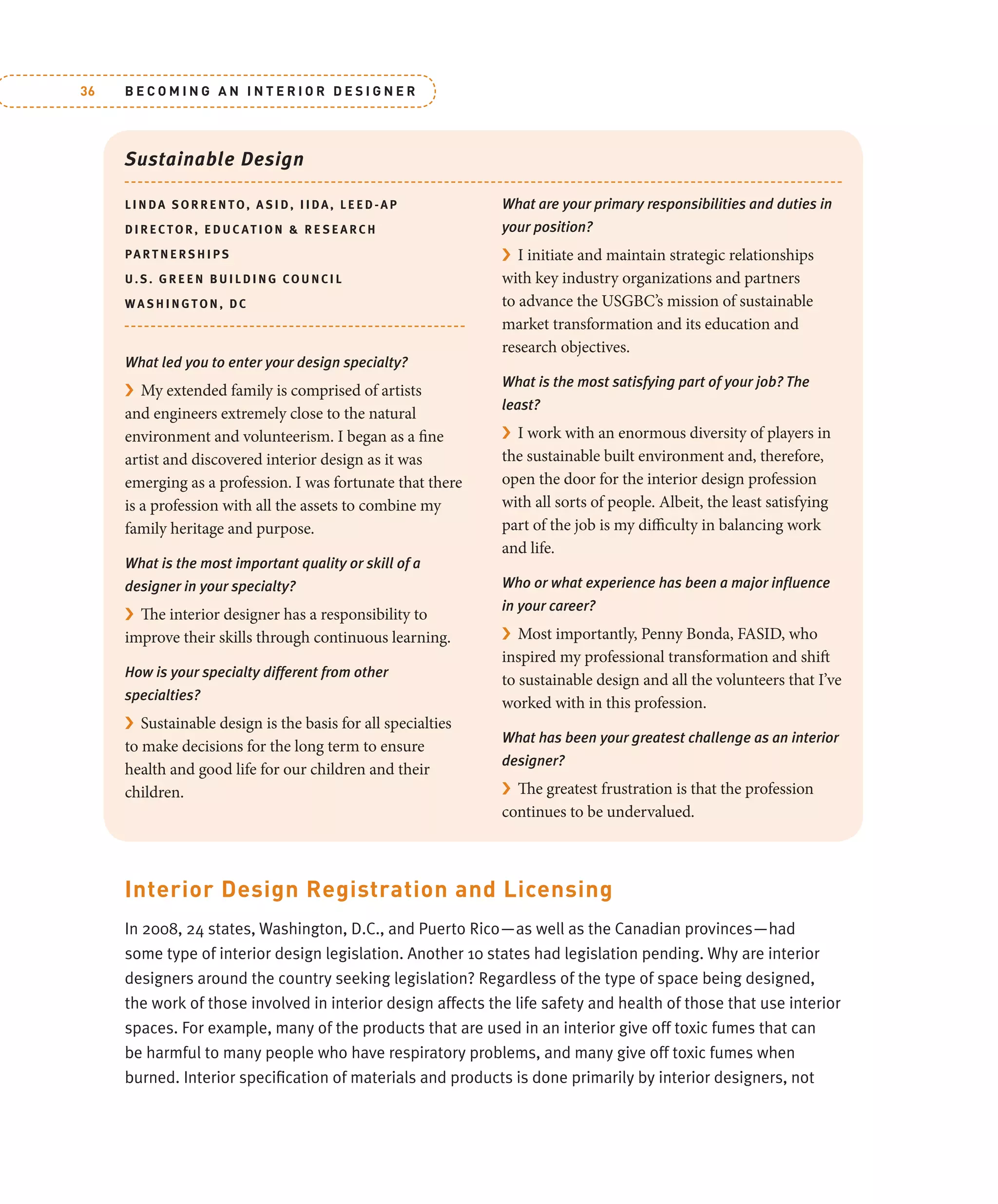 B E C O M I N G A N I N T E R I O R D E S I G N E R
36
Sustainable Design
LI NDA SORRENTO, A SID, IIDA, LEED-AP
DI R E CTOR, EDUC ATION & RE SE ARCH
PAR TNERSHIPS
U.S . GREEN BUILDING COUNCIL
W A S HINGTON, DC
What led you to enter your design specialty?
› My extended family is comprised of artists
and engineers extremely close to the natural
environment and volunteerism. I began as a fine
artist and discovered interior design as it was
emerging as a profession. I was fortunate that there
is a profession with all the assets to combine my
family heritage and purpose.
What is the most important quality or skill of a
designer in your specialty?
› The interior designer has a responsibility to
improve their skills through continuous learning.
How is your specialty different from other
specialties?
› Sustainable design is the basis for all specialties
to make decisions for the long term to ensure
health and good life for our children and their
children.
What are your primary responsibilities and duties in
your position?
› I initiate and maintain strategic relationships
with key industry organizations and partners
to advance the USGBC’s mission of sustainable
market transformation and its education and
research objectives.
What is the most satisfying part of your job? The
least?
› I work with an enormous diversity of players in
the sustainable built environment and, therefore,
open the door for the interior design profession
with all sorts of people. Albeit, the least satisfying
part of the job is my difficulty in balancing work
and life.
Who or what experience has been a major inﬂuence
in your career?
› Most importantly, Penny Bonda, FASID, who
inspired my professional transformation and shift
to sustainable design and all the volunteers that I’ve
worked with in this profession.
What has been your greatest challenge as an interior
designer?
› The greatest frustration is that the profession
continues to be undervalued.
Interior Design Registration and Licensing
In 2008, 24 states, Washington, D.C., and Puerto Rico—as well as the Canadian provinces—had
some type of interior design legislation. Another 10 states had legislation pending. Why are interior
designers around the country seeking legislation? Regardless of the type of space being designed,
the work of those involved in interior design affects the life safety and health of those that use interior
spaces. For example, many of the products that are used in an interior give off toxic fumes that can
be harmful to many people who have respiratory problems, and many give off toxic fumes when
burned. Interior speciﬁcation of materials and products is done primarily by interior designers, not
 