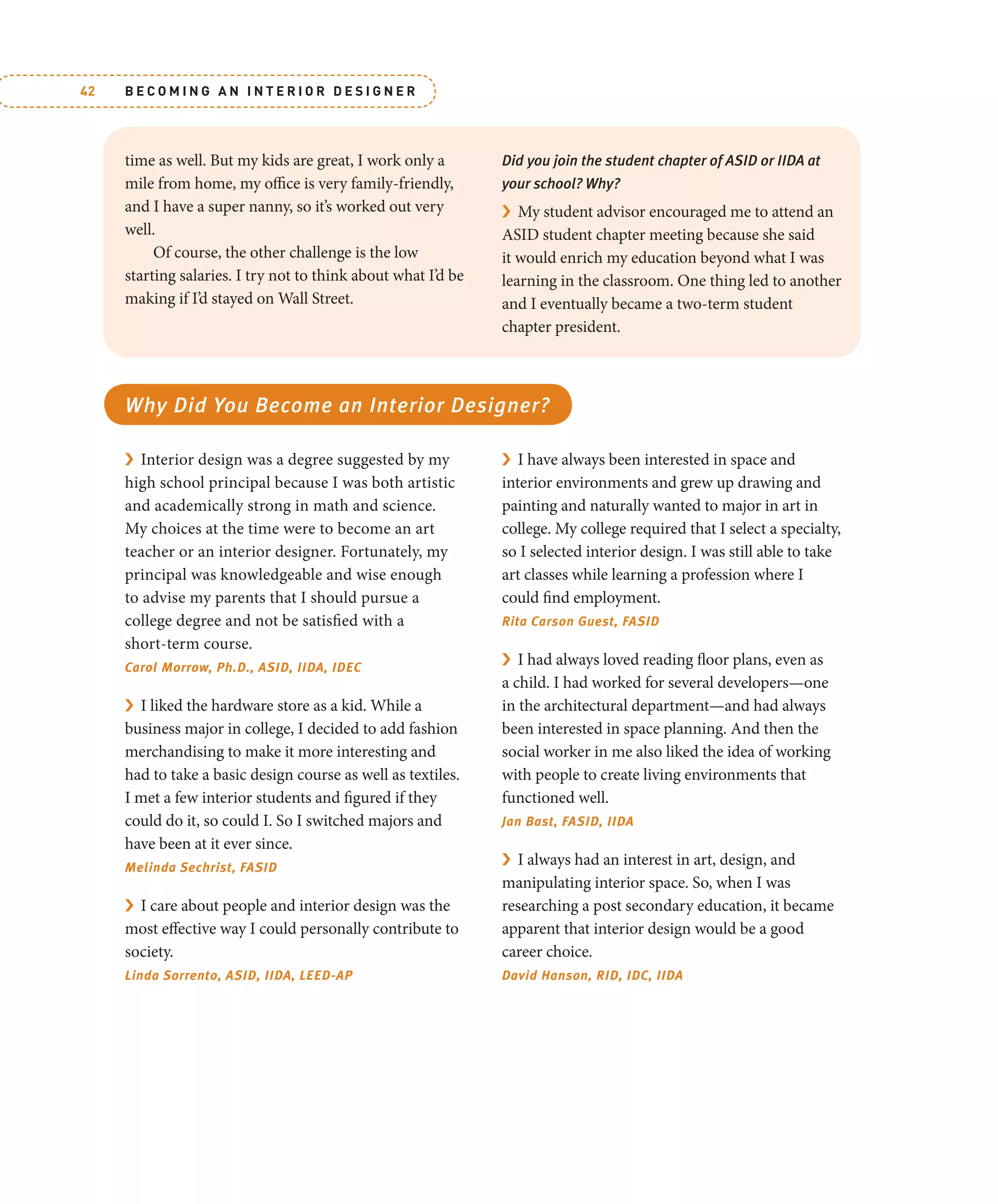 B E C O M I N G A N I N T E R I O R D E S I G N E R
42
time as well. But my kids are great, I work only a
mile from home, my office is very family-friendly,
and I have a super nanny, so it’s worked out very
well.
Of course, the other challenge is the low
starting salaries. I try not to think about what I’d be
making if I’d stayed on Wall Street.
Did you join the student chapter of ASID or IIDA at
your school? Why?
› My student advisor encouraged me to attend an
ASID student chapter meeting because she said
it would enrich my education beyond what I was
learning in the classroom. One thing led to another
and I eventually became a two-term student
chapter president.
Why Did You Become an Interior Designer?
› Interior design was a degree suggested by my
high school principal because I was both artistic
and academically strong in math and science.
My choices at the time were to become an art
teacher or an interior designer. Fortunately, my
principal was knowledgeable and wise enough
to advise my parents that I should pursue a
college degree and not be satisfied with a
short-term course.
Carol Morrow, Ph.D., ASID, IIDA, IDEC
› I liked the hardware store as a kid. While a
business major in college, I decided to add fashion
merchandising to make it more interesting and
had to take a basic design course as well as textiles.
I met a few interior students and figured if they
could do it, so could I. So I switched majors and
have been at it ever since.
Melinda Sechrist, FASID
› I care about people and interior design was the
most effective way I could personally contribute to
society.
Linda Sorrento, ASID, IIDA, LEED-AP
› I have always been interested in space and
interior environments and grew up drawing and
painting and naturally wanted to major in art in
college. My college required that I select a specialty,
so I selected interior design. I was still able to take
art classes while learning a profession where I
could find employment.
Rita Carson Guest, FASID
› I had always loved reading floor plans, even as
a child. I had worked for several developers—one
in the architectural department—and had always
been interested in space planning. And then the
social worker in me also liked the idea of working
with people to create living environments that
functioned well.
Jan Bast, FASID, IIDA
› I always had an interest in art, design, and
manipulating interior space. So, when I was
researching a post secondary education, it became
apparent that interior design would be a good
career choice.
David Hanson, RID, IDC, IIDA
 