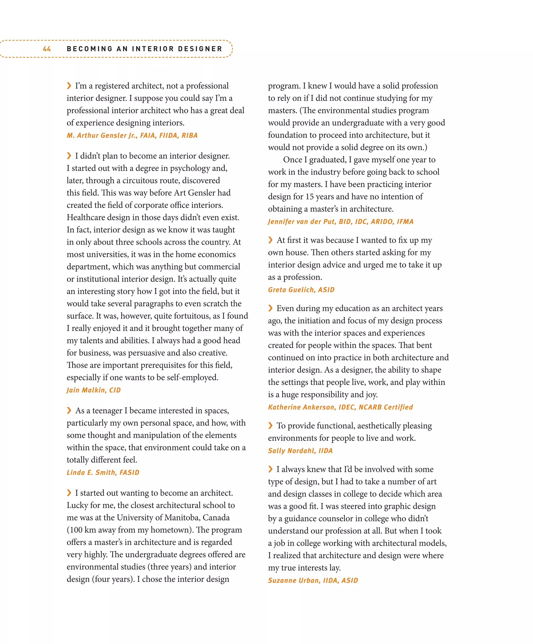 B E C O M I N G A N I N T E R I O R D E S I G N E R
44
› I’m a registered architect, not a professional
interior designer. I suppose you could say I’m a
professional interior architect who has a great deal
of experience designing interiors.
M. Arthur Gensler Jr., FAIA, FIIDA, RIBA
› I didn’t plan to become an interior designer.
I started out with a degree in psychology and,
later, through a circuitous route, discovered
this field. This was way before Art Gensler had
created the field of corporate office interiors.
Healthcare design in those days didn’t even exist.
In fact, interior design as we know it was taught
in only about three schools across the country. At
most universities, it was in the home economics
department, which was anything but commercial
or institutional interior design. It’s actually quite
an interesting story how I got into the field, but it
would take several paragraphs to even scratch the
surface. It was, however, quite fortuitous, as I found
I really enjoyed it and it brought together many of
my talents and abilities. I always had a good head
for business, was persuasive and also creative.
Those are important prerequisites for this field,
especially if one wants to be self-employed.
Jain Malkin, CID
› As a teenager I became interested in spaces,
particularly my own personal space, and how, with
some thought and manipulation of the elements
within the space, that environment could take on a
totally different feel.
Linda E. Smith, FASID
› I started out wanting to become an architect.
Lucky for me, the closest architectural school to
me was at the University of Manitoba, Canada
(100 km away from my hometown). The program
offers a master’s in architecture and is regarded
very highly. The undergraduate degrees offered are
environmental studies (three years) and interior
design (four years). I chose the interior design
program. I knew I would have a solid profession
to rely on if I did not continue studying for my
masters. (The environmental studies program
would provide an undergraduate with a very good
foundation to proceed into architecture, but it
would not provide a solid degree on its own.)
Once I graduated, I gave myself one year to
work in the industry before going back to school
for my masters. I have been practicing interior
design for 15 years and have no intention of
obtaining a master’s in architecture.
Jennifer van der Put, BID, IDC, ARIDO, IFMA
› At first it was because I wanted to fix up my
own house. Then others started asking for my
interior design advice and urged me to take it up
as a profession.
Greta Guelich, ASID
› Even during my education as an architect years
ago, the initiation and focus of my design process
was with the interior spaces and experiences
created for people within the spaces. That bent
continued on into practice in both architecture and
interior design. As a designer, the ability to shape
the settings that people live, work, and play within
is a huge responsibility and joy.
Katherine Ankerson, IDEC, NCARB Certified
› To provide functional, aesthetically pleasing
environments for people to live and work.
Sally Nordahl, IIDA
› I always knew that I’d be involved with some
type of design, but I had to take a number of art
and design classes in college to decide which area
was a good fit. I was steered into graphic design
by a guidance counselor in college who didn’t
understand our profession at all. But when I took
a job in college working with architectural models,
I realized that architecture and design were where
my true interests lay.
Suzanne Urban, IIDA, ASID
 