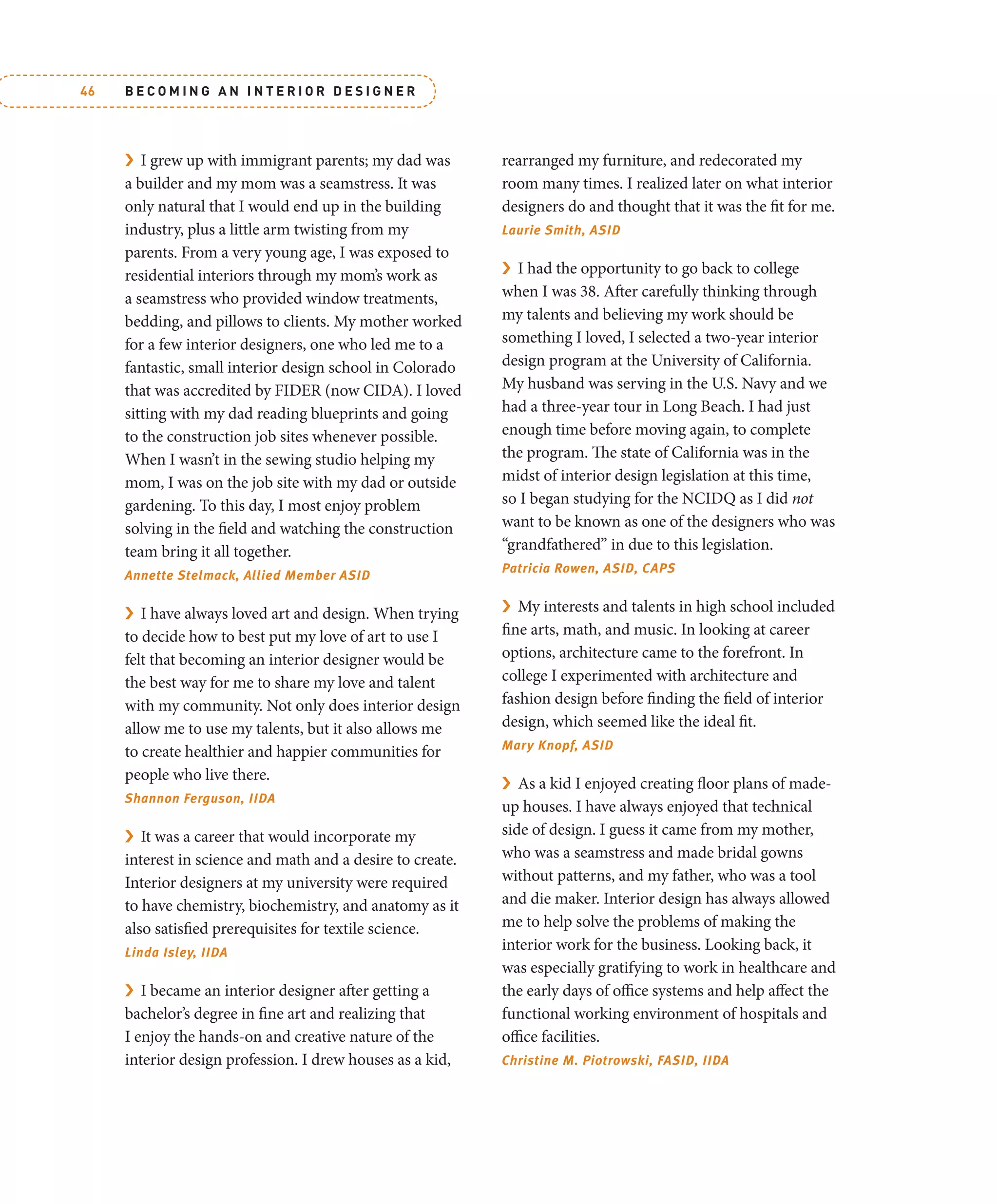 B E C O M I N G A N I N T E R I O R D E S I G N E R
46
› I grew up with immigrant parents; my dad was
a builder and my mom was a seamstress. It was
only natural that I would end up in the building
industry, plus a little arm twisting from my
parents. From a very young age, I was exposed to
residential interiors through my mom’s work as
a seamstress who provided window treatments,
bedding, and pillows to clients. My mother worked
for a few interior designers, one who led me to a
fantastic, small interior design school in Colorado
that was accredited by FIDER (now CIDA). I loved
sitting with my dad reading blueprints and going
to the construction job sites whenever possible.
When I wasn’t in the sewing studio helping my
mom, I was on the job site with my dad or outside
gardening. To this day, I most enjoy problem
solving in the field and watching the construction
team bring it all together.
Annette Stelmack, Allied Member ASID
› I have always loved art and design. When trying
to decide how to best put my love of art to use I
felt that becoming an interior designer would be
the best way for me to share my love and talent
with my community. Not only does interior design
allow me to use my talents, but it also allows me
to create healthier and happier communities for
people who live there.
Shannon Ferguson, IIDA
› It was a career that would incorporate my
interest in science and math and a desire to create.
Interior designers at my university were required
to have chemistry, biochemistry, and anatomy as it
also satisfied prerequisites for textile science.
Linda Isley, IIDA
› I became an interior designer after getting a
bachelor’s degree in fine art and realizing that
I enjoy the hands-on and creative nature of the
interior design profession. I drew houses as a kid,
rearranged my furniture, and redecorated my
room many times. I realized later on what interior
designers do and thought that it was the fit for me.
Laurie Smith, ASID
› I had the opportunity to go back to college
when I was 38. After carefully thinking through
my talents and believing my work should be
something I loved, I selected a two-year interior
design program at the University of California.
My husband was serving in the U.S. Navy and we
had a three-year tour in Long Beach. I had just
enough time before moving again, to complete
the program. The state of California was in the
midst of interior design legislation at this time,
so I began studying for the NCIDQ as I did not
want to be known as one of the designers who was
“grandfathered” in due to this legislation.
Patricia Rowen, ASID, CAPS
› My interests and talents in high school included
fine arts, math, and music. In looking at career
options, architecture came to the forefront. In
college I experimented with architecture and
fashion design before finding the field of interior
design, which seemed like the ideal fit.
Mary Knopf, ASID
› As a kid I enjoyed creating floor plans of made-
up houses. I have always enjoyed that technical
side of design. I guess it came from my mother,
who was a seamstress and made bridal gowns
without patterns, and my father, who was a tool
and die maker. Interior design has always allowed
me to help solve the problems of making the
interior work for the business. Looking back, it
was especially gratifying to work in healthcare and
the early days of office systems and help affect the
functional working environment of hospitals and
office facilities.
Christine M. Piotrowski, FASID, IIDA
 