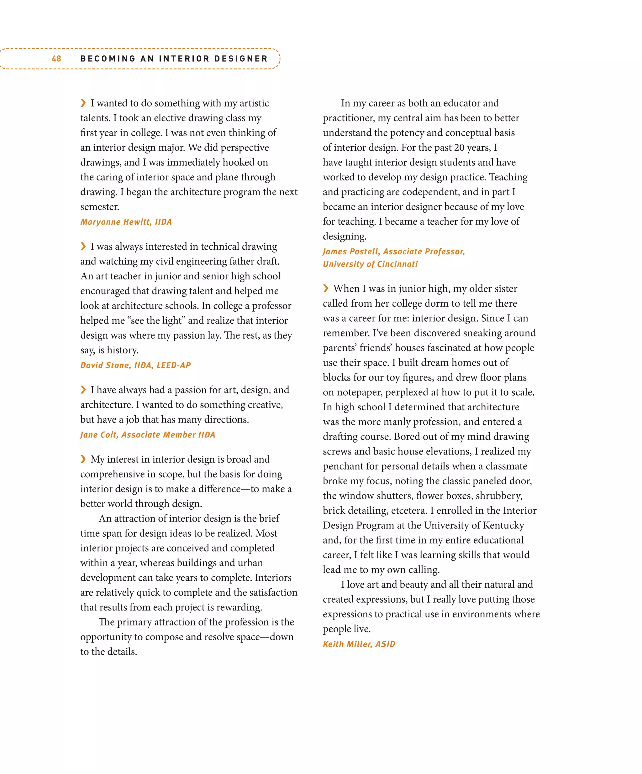 B E C O M I N G A N I N T E R I O R D E S I G N E R
48
› I wanted to do something with my artistic
talents. I took an elective drawing class my
first year in college. I was not even thinking of
an interior design major. We did perspective
drawings, and I was immediately hooked on
the caring of interior space and plane through
drawing. I began the architecture program the next
semester.
Maryanne Hewitt, IIDA
› I was always interested in technical drawing
and watching my civil engineering father draft.
An art teacher in junior and senior high school
encouraged that drawing talent and helped me
look at architecture schools. In college a professor
helped me “see the light” and realize that interior
design was where my passion lay. The rest, as they
say, is history.
David Stone, IIDA, LEED-AP
› I have always had a passion for art, design, and
architecture. I wanted to do something creative,
but have a job that has many directions.
Jane Coit, Associate Member IIDA
› My interest in interior design is broad and
comprehensive in scope, but the basis for doing
interior design is to make a difference—to make a
better world through design.
An attraction of interior design is the brief
time span for design ideas to be realized. Most
interior projects are conceived and completed
within a year, whereas buildings and urban
development can take years to complete. Interiors
are relatively quick to complete and the satisfaction
that results from each project is rewarding.
The primary attraction of the profession is the
opportunity to compose and resolve space—down
to the details.
In my career as both an educator and
practitioner, my central aim has been to better
understand the potency and conceptual basis
of interior design. For the past 20 years, I
have taught interior design students and have
worked to develop my design practice. Teaching
and practicing are codependent, and in part I
became an interior designer because of my love
for teaching. I became a teacher for my love of
designing.
James Postell, Associate Professor,
University of Cincinnati
› When I was in junior high, my older sister
called from her college dorm to tell me there
was a career for me: interior design. Since I can
remember, I’ve been discovered sneaking around
parents’ friends’ houses fascinated at how people
use their space. I built dream homes out of
blocks for our toy figures, and drew floor plans
on notepaper, perplexed at how to put it to scale.
In high school I determined that architecture
was the more manly profession, and entered a
drafting course. Bored out of my mind drawing
screws and basic house elevations, I realized my
penchant for personal details when a classmate
broke my focus, noting the classic paneled door,
the window shutters, flower boxes, shrubbery,
brick detailing, etcetera. I enrolled in the Interior
Design Program at the University of Kentucky
and, for the first time in my entire educational
career, I felt like I was learning skills that would
lead me to my own calling.
I love art and beauty and all their natural and
created expressions, but I really love putting those
expressions to practical use in environments where
people live.
Keith Miller, ASID
 