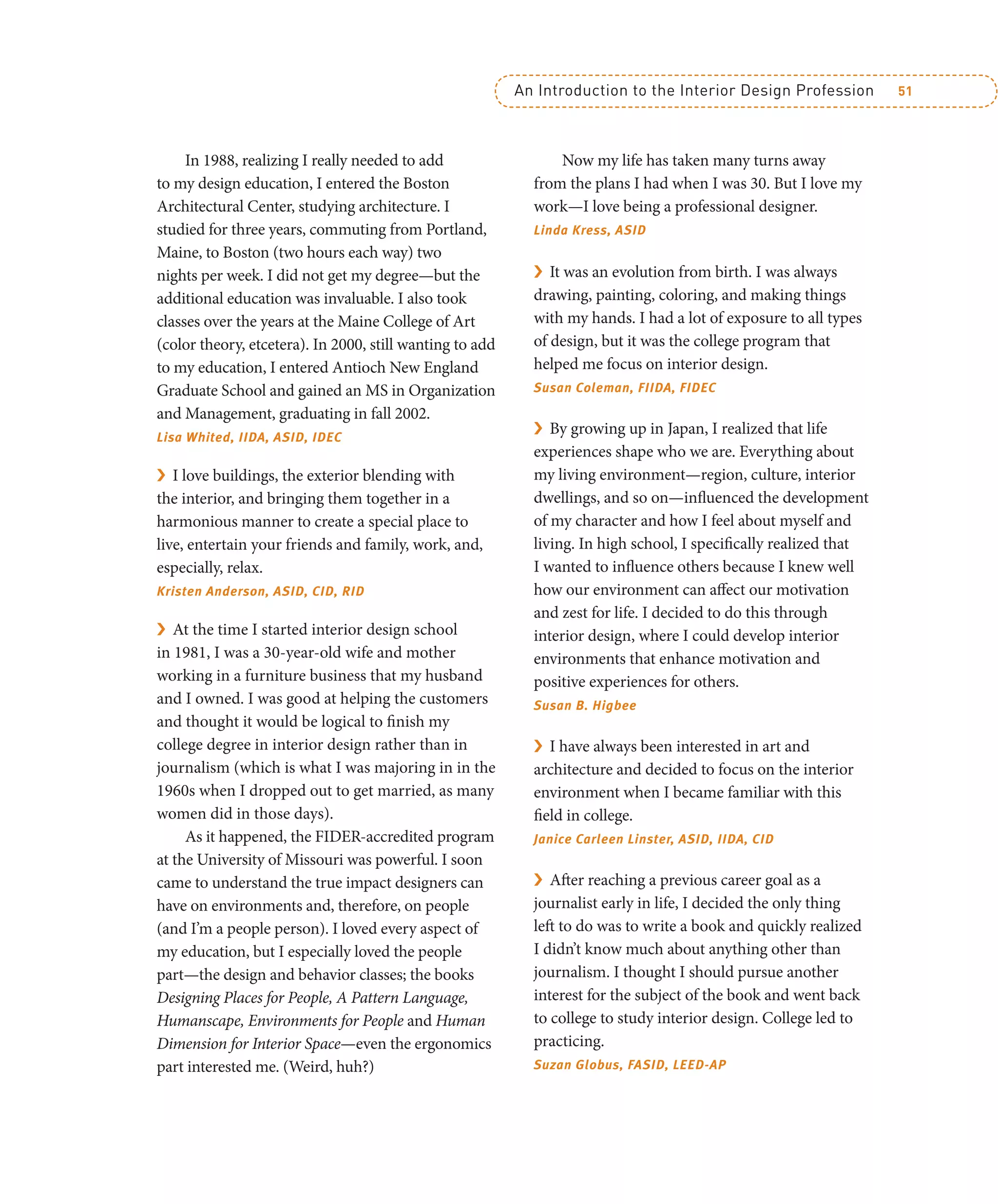 An Introduction to the Interior Design Profession 51
In 1988, realizing I really needed to add
to my design education, I entered the Boston
Architectural Center, studying architecture. I
studied for three years, commuting from Portland,
Maine, to Boston (two hours each way) two
nights per week. I did not get my degree—but the
additional education was invaluable. I also took
classes over the years at the Maine College of Art
(color theory, etcetera). In 2000, still wanting to add
to my education, I entered Antioch New England
Graduate School and gained an MS in Organization
and Management, graduating in fall 2002.
Lisa Whited, IIDA, ASID, IDEC
› I love buildings, the exterior blending with
the interior, and bringing them together in a
harmonious manner to create a special place to
live, entertain your friends and family, work, and,
especially, relax.
Kristen Anderson, ASID, CID, RID
› At the time I started interior design school
in 1981, I was a 30-year-old wife and mother
working in a furniture business that my husband
and I owned. I was good at helping the customers
and thought it would be logical to finish my
college degree in interior design rather than in
journalism (which is what I was majoring in in the
1960s when I dropped out to get married, as many
women did in those days).
As it happened, the FIDER-accredited program
at the University of Missouri was powerful. I soon
came to understand the true impact designers can
have on environments and, therefore, on people
(and I’m a people person). I loved every aspect of
my education, but I especially loved the people
part—the design and behavior classes; the books
Designing Places for People, A Pattern Language,
Humanscape, Environments for People and Human
Dimension for Interior Space—even the ergonomics
part interested me. (Weird, huh?)
Now my life has taken many turns away
from the plans I had when I was 30. But I love my
work—I love being a professional designer.
Linda Kress, ASID
› It was an evolution from birth. I was always
drawing, painting, coloring, and making things
with my hands. I had a lot of exposure to all types
of design, but it was the college program that
helped me focus on interior design.
Susan Coleman, FIIDA, FIDEC
› By growing up in Japan, I realized that life
experiences shape who we are. Everything about
my living environment—region, culture, interior
dwellings, and so on—influenced the development
of my character and how I feel about myself and
living. In high school, I specifically realized that
I wanted to influence others because I knew well
how our environment can affect our motivation
and zest for life. I decided to do this through
interior design, where I could develop interior
environments that enhance motivation and
positive experiences for others.
Susan B. Higbee
› I have always been interested in art and
architecture and decided to focus on the interior
environment when I became familiar with this
field in college.
Janice Carleen Linster, ASID, IIDA, CID
› After reaching a previous career goal as a
journalist early in life, I decided the only thing
left to do was to write a book and quickly realized
I didn’t know much about anything other than
journalism. I thought I should pursue another
interest for the subject of the book and went back
to college to study interior design. College led to
practicing.
Suzan Globus, FASID, LEED-AP
 