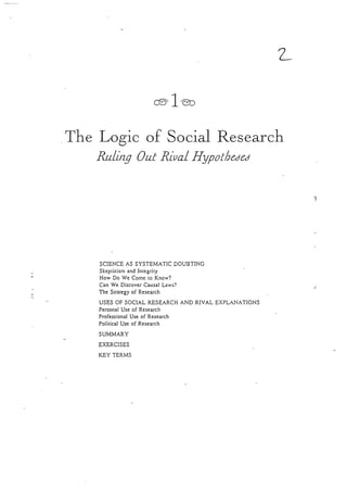 oleo
The Losic of Social ResearchJ
Ru/irzg )ut Riual I{ypotlaeded
SCIENCEAS SYSTEMATIC DOUBTING
SkepticismandIntcgrity
How Do We Cometo Know?
Can We DiscoverCausalLaws?
The Strategyof Research
USESOF SOCIAL RESEARCHAND RIVAL EXPLANATIONS
PersonalUseof Research
ProfessionalUseof Research
PoliticalUseof Research
SUMMARY
EXERCISES
KEY TERMS
 