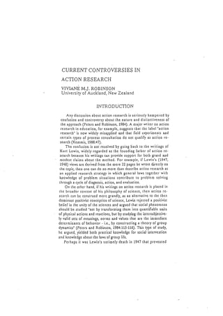 CURRENTCONTROYBRSIESiN
ACTTONRESEARCH
VIVIANEM.J,ROBINSON
Universiryof Auckland,NewZealand
INTRODUCTION
Any discgssionabout.ac(ionrcscarcbis scriouslybampcrcdby
coofusiooandcontrovcrsyabout(hc oalurcand distioctivcncssof
tbe approach(PctcrsandRobinson,1984).A roajorwri(cr oo actioo
rcscarchin cduca(ioo,for cxamplc,suggcststbat tbc labcl
'action
rcscarcb"is now widcly misapplicdaod tbat licld crpcrimcolsaod
ccr(aintypcsof proccssconsultatioodo no( qualifyas aclioo rc-
searcb(Kcmmis,1988:47).
Thc confusioois oot rcsolvcdby goiogbacklo tbc writiogsof
Kurl Lcwin,widclyregardcdas thc fouodiogfatbcr of actioo rc'
scarchbccauschis writi-ogscan providc support for both gra.ndand
modcstclaimsabout tbc mcthod.For cxamplc,if Lcwin's(L94'1,
1948)vicwsarc dcrivcdfrom tbc mcre22 pagcsbc wrotc dirccllyoo
(hc topic,thcoonc cando Domorc lbandcscribcactioorcscarcbas
an applicdrcscarchstratcgyin wbich gcncrallawstogctbcrwitb
k-oowlcdgcof problcm situationscontributcto problcm solviog
(hrougha cyclcofdiagnosis,actioo,andcvalua(ioo.
On thc othcrhand,if hiswritingson actioorcscarcbis placcdin
t h c b r o a d c rc o n t c x (o f h i s p h i l o s o p h yo f s c i c n c c ,t h c n a c t i o or c '
scarcltcanl-rcconstrucdmorcgrandly,asao alternativcto tbc (bcn
doorinao(positivistcooccptiooof scicocc,Lcwi-orcjcctcda positivist
bclicf io thc unicyof thc scicnccsand argucdthatsocialphcoomcoa
shouldbc studicd
'oot
by lransform'rngthcm into guantfiablcunits
of physicalactionsandrcactions,but by studyi.oglbc i-otcrsubjcctivc-
ly validsclsof mcaoiogs,oormsand valucsthat arc (bc'romcdiatc
dctcrmioantsof bchavior- i.c.,by constructioga thcoryof group
dynamics'(Pctcrs and Robinsoo,1984:115-l16).This rypc of study,
Irc argucd,lcldcd botb praclicalknowlcdgcfor sociaJintcrvcotion
and knowledgcabouttbc lawsof grouplifc.
Pcrhapsit was Lcwio'suotimclydeatbin 1947that prcvcn(cd
 