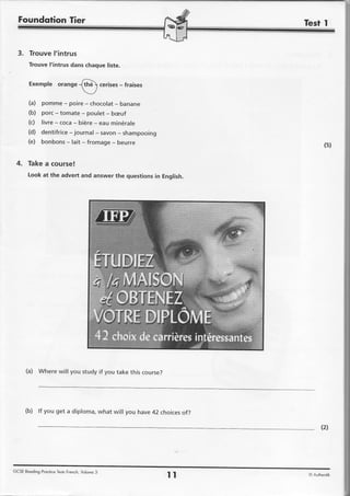 Foundotion Tier


  3. TrouveI'intrus
       Trouve I'intrus dans chaque liste.


        Exemple orange                              -
                                              cerises fraises
                      g

       (a) pomme - poire - chocolat- banane
       (b) porc - tomate - poulet - beuf
       (c) livre- coca- bi6re- eau min6rale
       (d) dentifrice- journal - savon- shampooing
       (e) bonbons- lait - fromage- beurre
                                                                            (s)

 4. Takea course!
       Look at the advert and answer the questionsin English.




      (a) Where will you study if you take this course?




      (b) lf you get a diploma, what will you have 42 choicesof?

                                                                          (2)




GCSE Reoding Proctice TestsFrench, Volume 3
                                                                tl   O Authentik
 