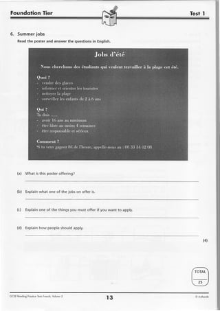Foundqtion Tier


6 . S u m m e rj o b s
      Readthe poster and answer the questionsin English.




      (a) What is this poster offering?



      (b) Explainwhat one of the jobs on offer is.



      (c) Explainone of the things you must offer if you want to apply.



      (d) Explainhow peopleshouldapply.


                                                                               (4)




GCSE Reoding Proclice TestsFrench, Volume 3
                                                       r3                 O Auhentik
 