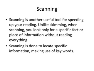 Scanning
• Scanning is another useful tool for speeding
up your reading. Unlike skimming, when
scanning, you look only for a specific fact or
piece of information without reading
everything.
• Scanning is done to locate specific
information, making use of key words.
 