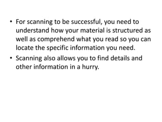 • For scanning to be successful, you need to
understand how your material is structured as
well as comprehend what you read so you can
locate the specific information you need.
• Scanning also allows you to find details and
other information in a hurry.
 