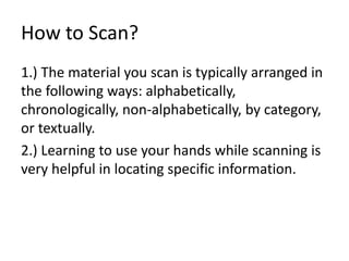 How to Scan?
1.) The material you scan is typically arranged in
the following ways: alphabetically,
chronologically, non-alphabetically, by category,
or textually.
2.) Learning to use your hands while scanning is
very helpful in locating specific information.
 