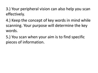 3.) Your peripheral vision can also help you scan
effectively.
4.) Keep the concept of key words in mind while
scanning. Your purpose will determine the key
words.
5.) You scan when your aim is to find specific
pieces of information.
 