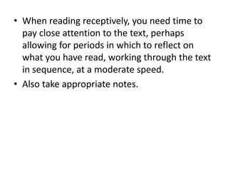 • When reading receptively, you need time to
pay close attention to the text, perhaps
allowing for periods in which to reflect on
what you have read, working through the text
in sequence, at a moderate speed.
• Also take appropriate notes.
 