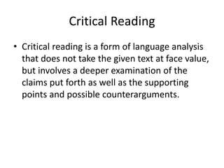 Critical Reading
• Critical reading is a form of language analysis
that does not take the given text at face value,
but involves a deeper examination of the
claims put forth as well as the supporting
points and possible counterarguments.
 