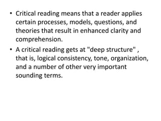 • Critical reading means that a reader applies
certain processes, models, questions, and
theories that result in enhanced clarity and
comprehension.
• A critical reading gets at "deep structure" ,
that is, logical consistency, tone, organization,
and a number of other very important
sounding terms.
 