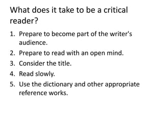 What does it take to be a critical
reader?
1. Prepare to become part of the writer's
audience.
2. Prepare to read with an open mind.
3. Consider the title.
4. Read slowly.
5. Use the dictionary and other appropriate
reference works.
 