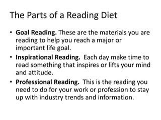 The Parts of a Reading Diet
• Goal Reading. These are the materials you are
reading to help you reach a major or
important life goal.
• Inspirational Reading. Each day make time to
read something that inspires or lifts your mind
and attitude.
• Professional Reading. This is the reading you
need to do for your work or profession to stay
up with industry trends and information.
 
