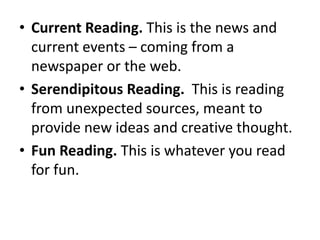 • Current Reading. This is the news and
current events – coming from a
newspaper or the web.
• Serendipitous Reading. This is reading
from unexpected sources, meant to
provide new ideas and creative thought.
• Fun Reading. This is whatever you read
for fun.
 