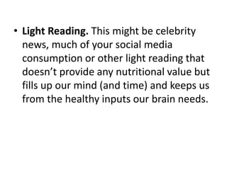 • Light Reading. This might be celebrity
news, much of your social media
consumption or other light reading that
doesn’t provide any nutritional value but
fills up our mind (and time) and keeps us
from the healthy inputs our brain needs.
 