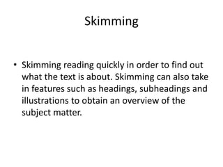 Skimming
• Skimming reading quickly in order to find out
what the text is about. Skimming can also take
in features such as headings, subheadings and
illustrations to obtain an overview of the
subject matter.
 