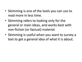 • Skimming is one of the tools you can use to
read more in less time.
• Skimming refers to looking only for the
general or main ideas, and works best with
non-fiction (or factual) material.
• Skimming is useful when you want to survey a
text to get a general idea of what it is about.
 