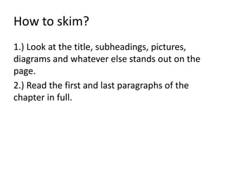 How to skim?
1.) Look at the title, subheadings, pictures,
diagrams and whatever else stands out on the
page.
2.) Read the first and last paragraphs of the
chapter in full.
 