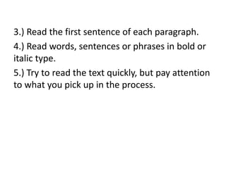 3.) Read the first sentence of each paragraph.
4.) Read words, sentences or phrases in bold or
italic type.
5.) Try to read the text quickly, but pay attention
to what you pick up in the process.
 