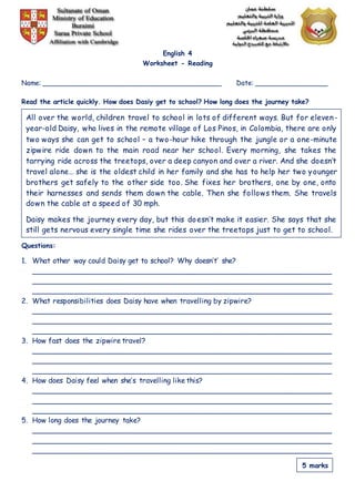 English 4
Worksheet - Reading
Name: ____________________________________________ Date: __________________
Read the article quickly. How does Dasiy get to school? How long does the journey take?
Questions:
1. What other way could Daisy get to school? Why doesn’t’ she?
___________________________________________________________________
___________________________________________________________________
___________________________________________________________________
2. What responsibilities does Daisy have when travelling by zipwire?
___________________________________________________________________
___________________________________________________________________
___________________________________________________________________
3. How fast does the zipwire travel?
___________________________________________________________________
___________________________________________________________________
___________________________________________________________________
4. How does Daisy feel when she’s travelling like this?
___________________________________________________________________
___________________________________________________________________
___________________________________________________________________
5. How long does the journey take?
___________________________________________________________________
___________________________________________________________________
___________________________________________________________________
All over the world, children travel to school in lots of different ways. But for eleven-
year-old Daisy, who lives in the remote village of Los Pinos, in Colombia, there are only
two ways she can get to school – a two-hour hike through the jungle or a one-minute
zipwire ride down to the main road near her school. Every morning, she takes the
tarrying ride across the treetops, over a deep canyon and over a river. And she doesn’t
travel alone… she is the oldest child in her family and she has to help her two younger
brothers get safely to the other side too. She fixes her brothers, one by one, onto
their harnesses and sends them down the cable. Then she follows them. She travels
down the cable at a speed of 30 mph.
Daisy makes the journey every day, but this doesn’t make it easier. She says that she
still gets nervous every single time she rides over the treetops just to get to school.
5 marks
 