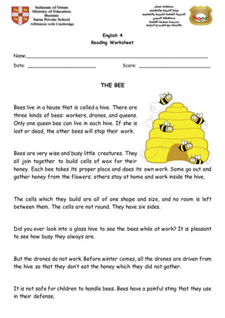 English 4
Reading Worksheet
Name:________________________________________________________________
Date: ________________________ Score: _________________________
THE BEE
Bees live in a house that is called a hive. There are
three kinds of bees: workers, drones, and queens.
Only one queen bee can live in each hive. If she is
lost or dead, the other bees will stop their work.
Bees are very wise and busy little creatures. They
all join together to build cells of wax for their
honey. Each bee takes its proper place and does its own work. Some go out and
gather honey from the flowers; others stay at home and work inside the hive.
The cells which they build are all of one shape and size, and no room is left
between them. The cells are not round. They have six sides.
Did you ever look into a glass hive to see the bees while at work? It is pleasant
to see how busy they always are.
But the drones do not work. Before winter comes, all the drones are driven from
the hive so that they don’t eat the honey which they did not gather.
It is not safe for children to handle bees. Bees have a painful sting that they use
in their defense.
 