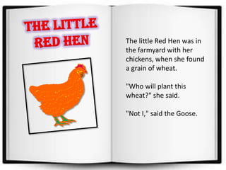 The Little Red Hen The little Red Hen was in the farmyard with her chickens, when she found a grain of wheat.   "Who will plant this wheat?" she said. "Not I," said the Goose. 