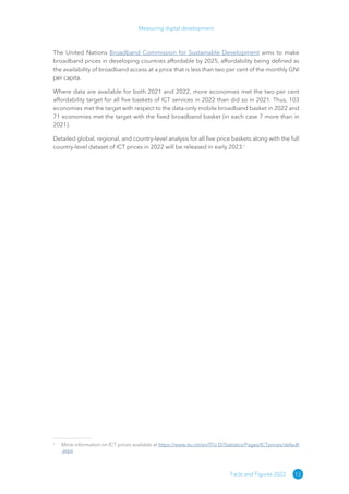 13
Measuring digital development
Facts and Figures 2022
The United Nations Broadband Commission for Sustainable Development aims to make
broadband prices in developing countries affordable by 2025, affordability being defined as
the availability of broadband access at a price that is less than two per cent of the monthly GNI
per capita.
Where data are available for both 2021 and 2022, more economies met the two per cent
affordability target for all five baskets of ICT services in 2022 than did so in 2021. Thus, 103
economies met the target with respect to the data-only mobile broadband basket in 2022 and
71 economies met the target with the fixed broadband basket (in each case 7 more than in
2021).
Detailed global, regional, and country-level analysis for all five price baskets along with the full
country-level dataset of ICT prices in 2022 will be released in early 2023.1
1
More information on ICT prices available at https://​
www​
.itu​
.int/​
en/​
ITU​
-D/​
Statistics/​
Pages/​
ICTprices/​
default​
.aspx
 