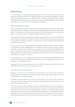 24
Measuring digital development
Facts and Figures 2022
Methodology
For this publication, regional and global aggregates up to 2021 were calculated using data
supplied by Member States to ITU, supplemented by ITU estimates. Aggregates can differ
from those produced for previous editions of Facts and Figures, because of new or revised
data submitted by Member States. Except for the price data, all 2022 aggregates are estimates
computed by ITU, based on the methodology described below.
Mobile population coverage
The percentage of the population covered by a mobile signal (2G/3G/4G and above/5G) refers
to the percentage of inhabitants who have such coverage, regardless of whether they use the
service. The indicator thus measures the availability of mobile cellular services, not the actual
level of use or subscriptions. It is differentiated by urban and rural areas.
The data for this indicator are generally provided in aggregate form (urban and rural). As with
many indicators, ITU collects the data from telecommunication operators, telecommunication/
ICT regulators and national ministries. This information is widely available for both developed
and developing countries.
Since most countries provide data without differentiating between urban and rural coverage,
it is necessary to perform disaggregation. It is known that mobile cellular coverage is virtually
ubiquitous in urban areas. Furthermore, country data on the proportion of the population that
lives in rural areas is published by the World Bank. Subtracting the urban population from the
total population with mobile cellular coverage therefore gives the number of rural inhabitants
who have such coverage in rural areas.
The percentage of the rural population covered by a mobile cellular signal (2G/3G/4G and
above) is then obtained by dividing the number of such rural inhabitants by the total rural
population and multiplying by 100.
Aggregate values for regions, income groups and other groupings are calculated based on a
weighted average of the values for individual countries.
Internet access and use estimates
Statistics on Internet use and mobile phone ownership can be derived from household
surveys. However, relatively few countries administer such surveys, mainly owing to their cost;
accordingly, there are large data gaps.
In addition, the delay between the collection of household survey data and their publication
can be as much as two years or more, limiting their usefulness for ICT statistics given the rapid
pace of technological change.
These shortcomings make it necessary to rely on data modelling tools and/or imputation to
estimate missing values, and then use forecasting techniques to estimate the figures for 2022.
The models used to estimate these missing values are based on a diverse range of widely
available national indicators on mobile-broadband subscriptions, ICT affordability, GNI per
capita and so on, and accounting for their changes over time. The data used in the models were
also weighted to give proportional influence to each region based on its number of countries.
 