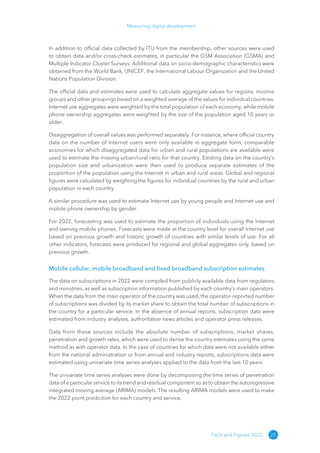 25
Measuring digital development
Facts and Figures 2022
In addition to official data collected by ITU from the membership, other sources were used
to obtain data and/or cross-check estimates, in particular the GSM Association (GSMA) and
Multiple Indicator Cluster Surveys. Additional data on socio-demographic characteristics were
obtained from the World Bank, UNICEF, the International Labour Organization and the United
Nations Population Division.
The official data and estimates were used to calculate aggregate values for regions, income
groups and other groupings based on a weighted average of the values for individual countries.
Internet use aggregates were weighted by the total population of each economy, while mobile
phone ownership aggregates were weighted by the size of the population aged 10 years or
older.
Disaggregation of overall values was performed separately. For instance, where official country
data on the number of Internet users were only available in aggregate form, comparable
economies for which disaggregated data for urban and rural populations are available were
used to estimate the missing urban/rural ratio for that country. Existing data on the country’s
population size and urbanization were then used to produce separate estimates of the
proportion of the population using the Internet in urban and rural areas. Global and regional
figures were calculated by weighting the figures for individual countries by the rural and urban
population in each country.
A similar procedure was used to estimate Internet use by young people and Internet use and
mobile phone ownership by gender.
For 2022, forecasting was used to estimate the proportion of individuals using the Internet
and owning mobile phones. Forecasts were made at the country level for overall Internet use
based on previous growth and historic growth of countries with similar levels of use. For all
other indicators, forecasts were produced for regional and global aggregates only, based on
previous growth.
Mobile cellular, mobile broadband and fixed broadband subscription estimates
The data on subscriptions in 2022 were compiled from publicly available data from regulators
and ministries, as well as subscription information published by each country’s main operators.
When the data from the main operator of the country was used, the operator-reported number
of subscriptions was divided by its market share to obtain the total number of subscriptions in
the country for a particular service. In the absence of annual reports, subscription data were
estimated from industry analyses, authoritative news articles and operator press releases.
Data from these sources include the absolute number of subscriptions, market shares,
penetration and growth rates, which were used to derive the country estimates using the same
method as with operator data. In the case of countries for which data were not available either
from the national administration or from annual and industry reports, subscriptions data were
estimated using univariate time series analyses applied to the data from the last 10 years.
The univariate time series analyses were done by decomposing the time series of penetration
data of a particular service to its trend and residual component so as to obtain the autoregressive
integrated moving average (ARIMA) models. The resulting ARIMA models were used to make
the 2022 point prediction for each country and service.
 
